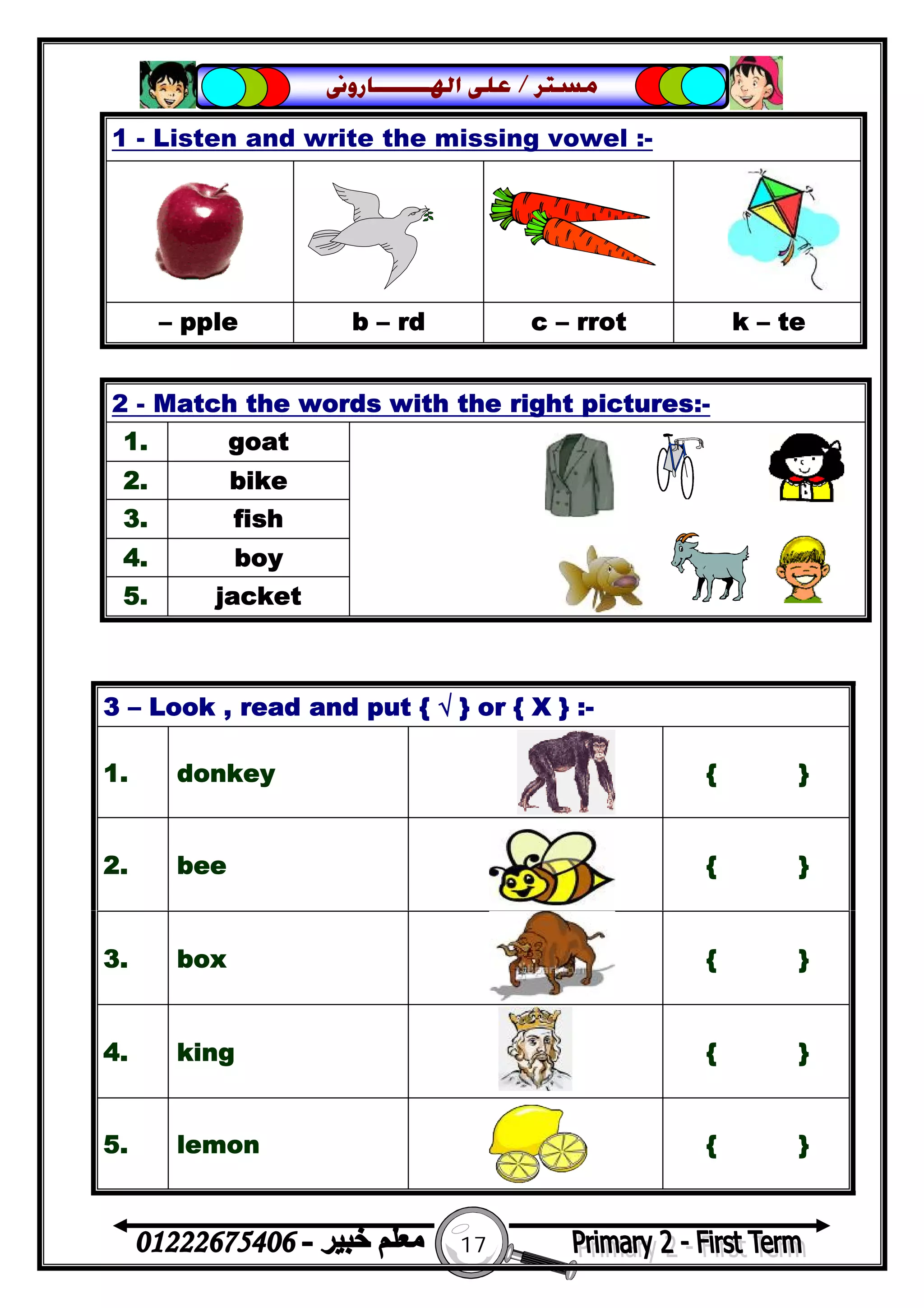17
‫ﻣﺴﺘﺮ‬/‫ﺍﳍ‬ ‫ﻋﻠﻰ‬‫ـــــــ‬‫ﺎﺭﻭﱏ‬
1 - Listen and write the missing vowel :-
– pple b – rd c – rrot k – te
2 - Match the words with the right pictures:-
1. goat
2. bike
3. fish
4. boy
5. jacket
3 – Look , read and put { √ } or { X } :-
1. donkey { }
2. bee { }
3. box { }
4. king { }
5. lemon { }
 