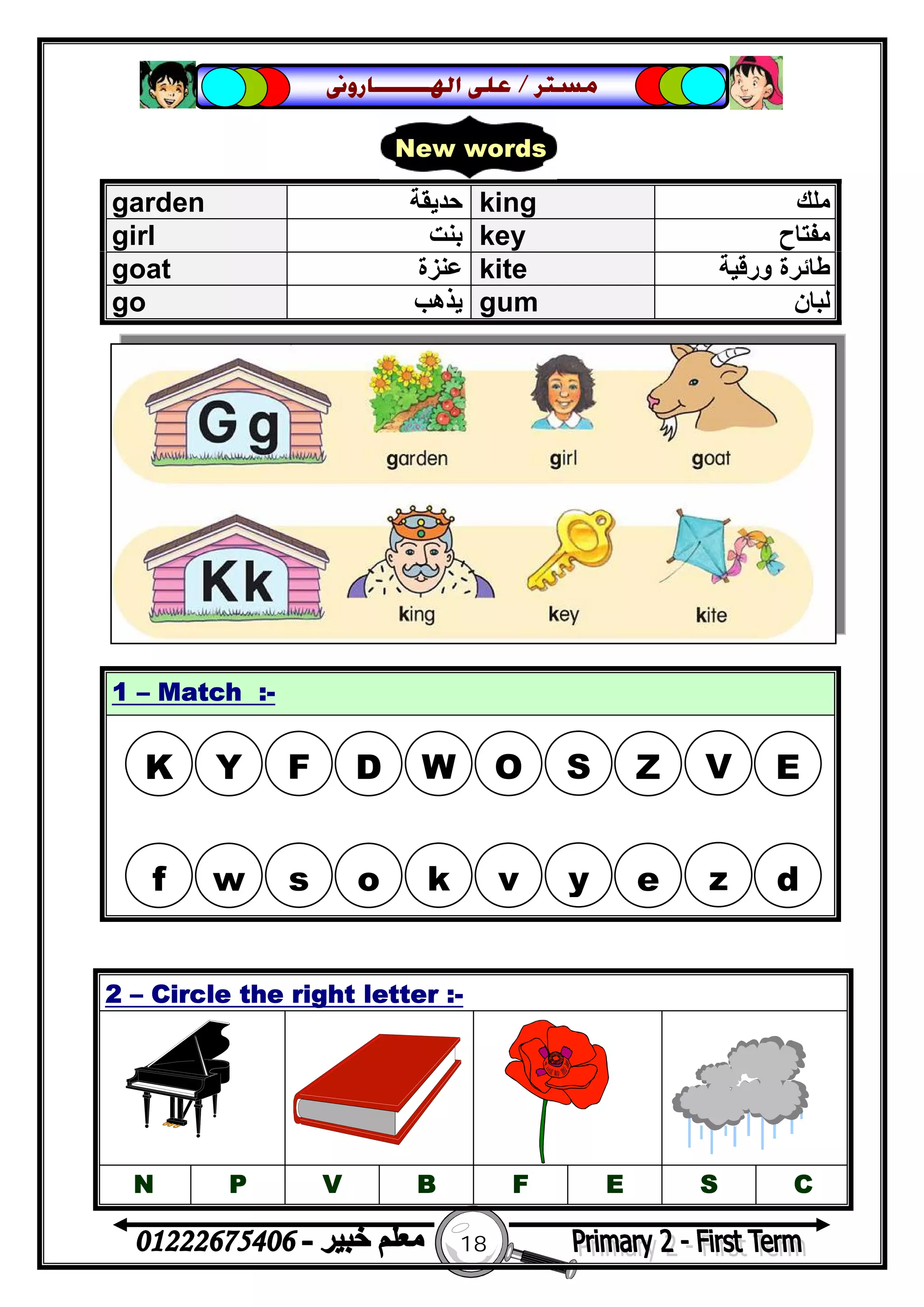 18
‫ﻣﺴﺘﺮ‬/‫ﺍﳍ‬ ‫ﻋﻠﻰ‬‫ـــــــ‬‫ﺎﺭﻭﱏ‬
garden ‫ﺣﺪﯾﻘﺔ‬ king ‫ﻣﻠﻚ‬
girl ‫ﺑﻨﺖ‬ key ‫ﻣﻔﺘﺎح‬
goat ‫ﻋﻨﺰة‬ kite ‫ورﻗﯿﺔ‬ ‫ﻃﺎﺋﺮة‬
go ‫ﯾﺬھﺐ‬ gum ‫ﻟﺒﺎن‬
1 – Match :-
2 – Circle the right letter :-
N P V B F E S C
New words
K Y F D W O S Z V E
f w s o k v y e z d
 