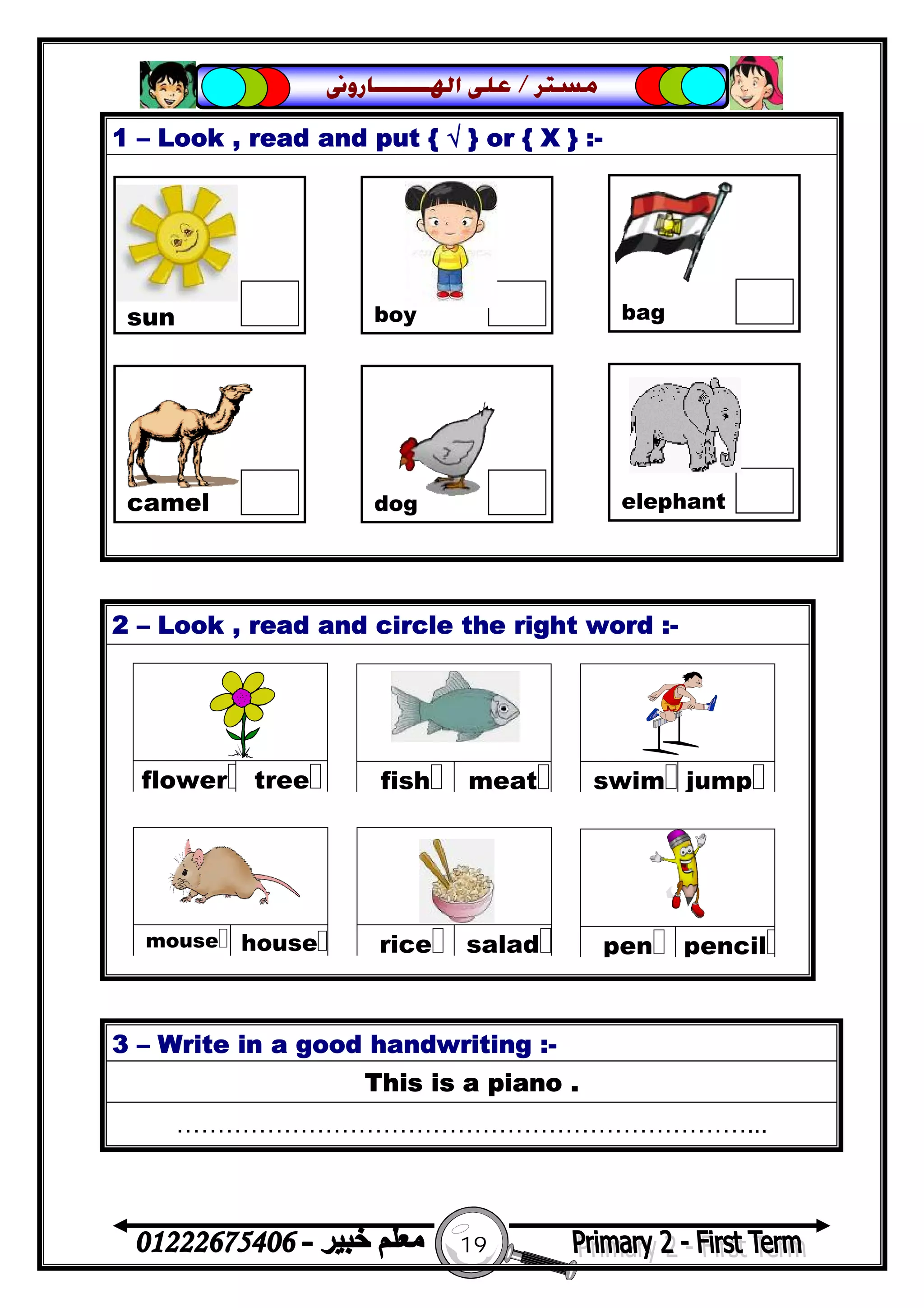 19
‫ﻣﺴﺘﺮ‬/‫ﺍﳍ‬ ‫ﻋﻠﻰ‬‫ـــــــ‬‫ﺎﺭﻭﱏ‬
1 – Look , read and put { √ } or { X } :-
2 – Look , read and circle the right word :-
3 – Write in a good handwriting :-
This is a piano .
……………………………………………………………...
sun boy bag
camel dog elephant
 
treeflower
 
meatfish
 
jumpswim
 
saladrice
 
housemouse
 
pencilpen
 