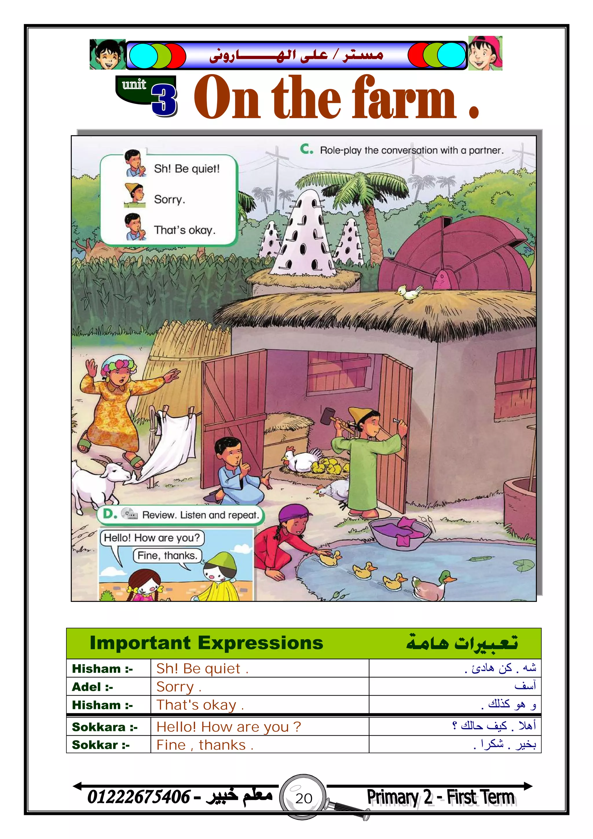 20
‫ﻣﺴﺘﺮ‬/‫ﺍﳍ‬ ‫ﻋﻠﻰ‬‫ـــــــ‬‫ﺎﺭﻭﱏ‬
Important Expressions ‫ﻫﺎﻣﺔ‬ ‫ﺗﻌﺒﲑﺍﺕ‬
Hisham :- Sh! Be quiet . ‫ﺷﮫ‬.‫ھﺎدئ‬ ‫ﻛﻦ‬.
Adel :- Sorry . ‫آﺳﻒ‬
Hisham :- That's okay . ‫ﻛﺬﻟﻚ‬ ‫ھﻮ‬ ‫و‬.
Sokkara :- Hello! How are you ? ‫أھﻼ‬.‫؟‬ ‫ﺣﺎﻟﻚ‬ ‫ﻛﯿﻒ‬
Sokkar :- Fine , thanks . ‫ﺑﺨ‬‫ﯿﺮ‬.‫ﺷﻜﺮا‬.
 