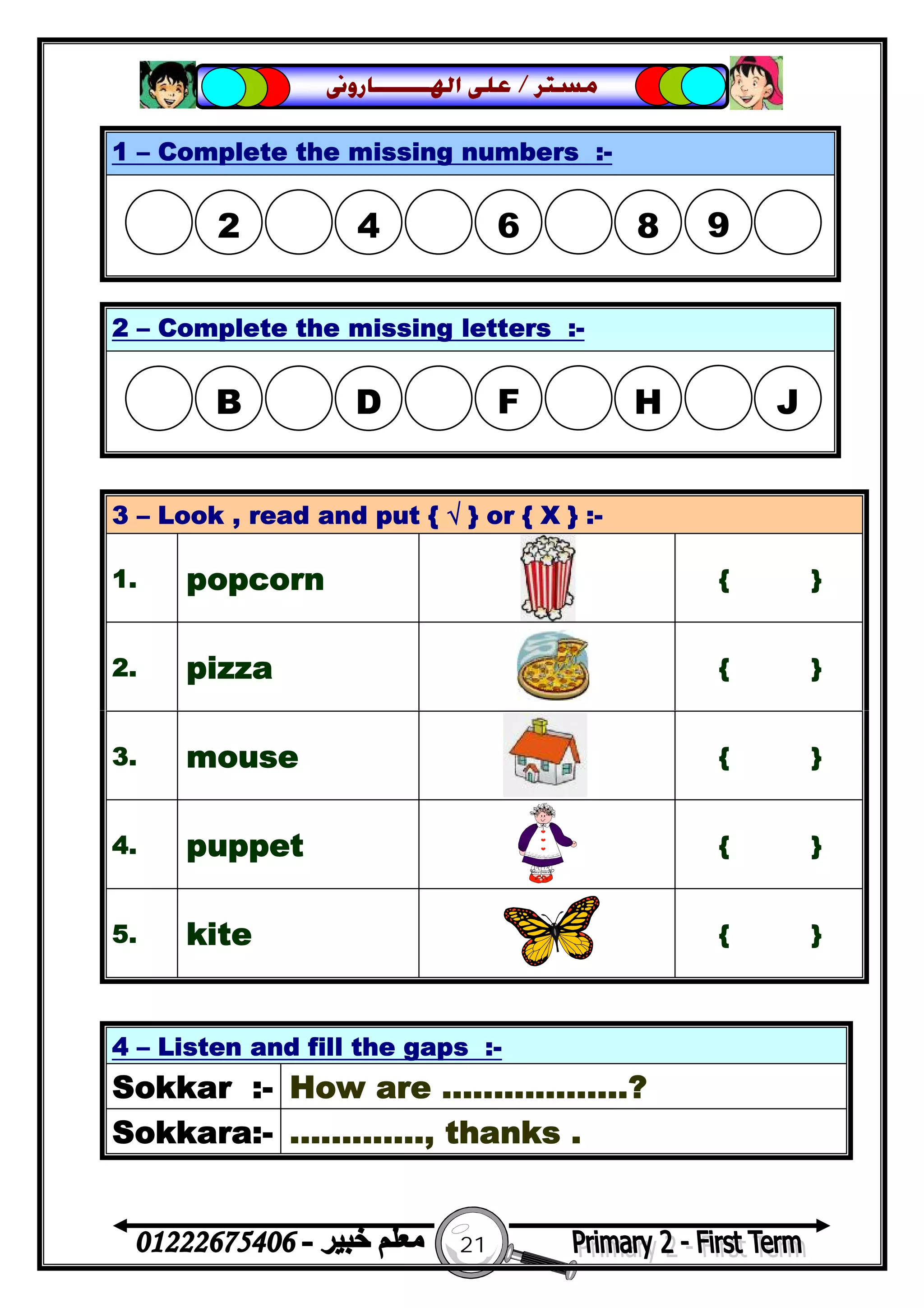 21
‫ﻣﺴﺘﺮ‬/‫ﺍﳍ‬ ‫ﻋﻠﻰ‬‫ـــــــ‬‫ﺎﺭﻭﱏ‬
4 – Listen and fill the gaps :-
Sokkar :- How are ..................?
Sokkara:- ............., thanks .
1 – Complete the missing numbers :-
2 – Complete the missing letters :-
3 – Look , read and put { √ } or { X } :-
1. popcorn { }
2. pizza { }
3. mouse { }
4. puppet { }
5. kite { }
2 4 6  8 9
B D F  H J
 