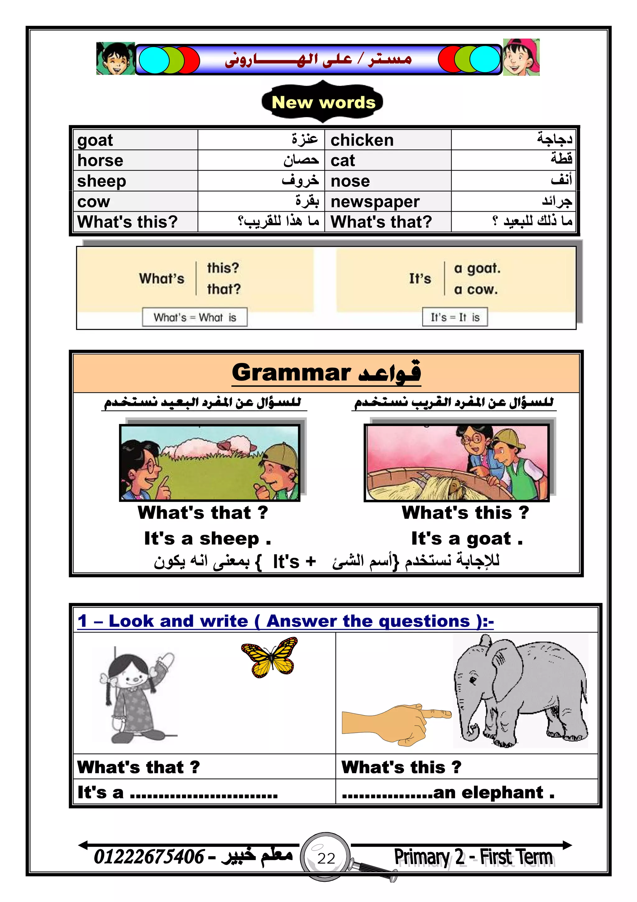 22
‫ﻣﺴﺘﺮ‬/‫ﺍﳍ‬ ‫ﻋﻠﻰ‬‫ـــــــ‬‫ﺎﺭﻭﱏ‬
Grammar ‫ﻗﻮﺍﻋﺪ‬
‫ﻧﺴﺘﺨﺪﻡ‬ ‫ﺍﻟﺒﻌﻴﺪ‬ ‫ﺍﳌﻔﺮﺩ‬ ‫ﻋﻦ‬ ‫ﻟﻠﺴﺆﺍﻝ‬ ‫ﻧﺴﺘﺨﺪﻡ‬ ‫ﺍﻟﻘﺮﻳﺐ‬ ‫ﺍﳌﻔﺮﺩ‬ ‫ﻋﻦ‬ ‫ﻟﻠﺴﺆﺍﻝ‬
What's that ? What's this ?
It's a sheep . It's a goat .
‫ﻧﺴﺘﺨﺪم‬ ‫ﻟﻺﺟﺎﺑﺔ‬}‫اﻟﺸﺊ‬ ‫أﺳﻢ‬It's +{‫ﯾﻜﻮن‬ ‫اﻧﮫ‬ ‫ﺑﻤﻌﻨﻰ‬
1 – Look and write ( Answer the questions ):-
What's that ? What's this ?
It's a .......................... ................an elephant .
goat ‫ﻋﻨﺰة‬ chicken ‫دﺟﺎﺟﺔ‬
horse ‫ﺣﺼﺎن‬ cat ‫ﻗﻄﺔ‬
sheep ‫ﺧﺮوف‬ nose ‫أﻧﻒ‬
cow ‫ﺑﻘﺮة‬ newspaper ‫ﺟﺮاﺋﺪ‬
What's this? ‫ﻟﻠﻘﺮ‬ ‫ھﺬا‬ ‫ﻣﺎ‬‫ﯾﺐ؟‬ What's that? ‫؟‬ ‫ﻟﻠﺒﻌﯿﺪ‬ ‫ذﻟﻚ‬ ‫ﻣﺎ‬
New words
 