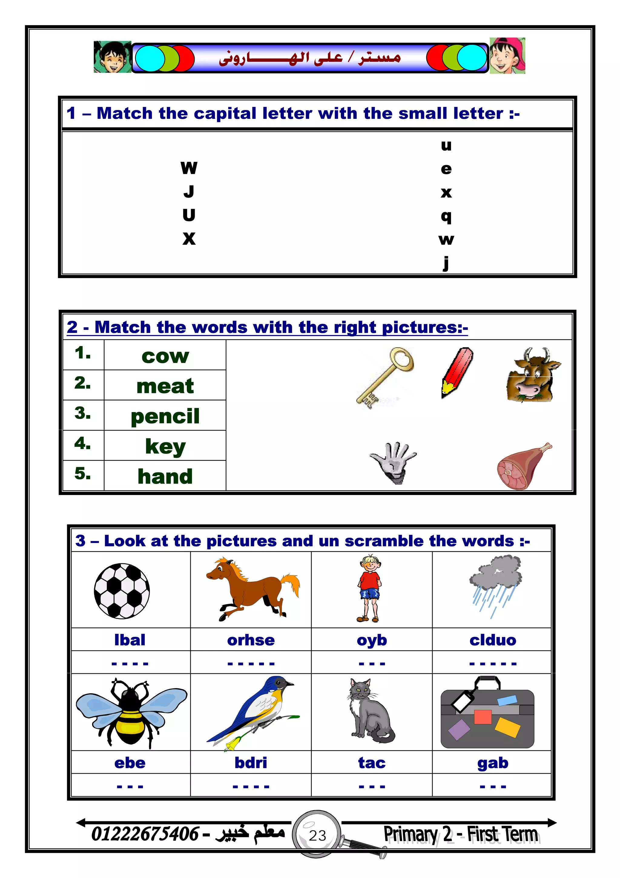 23
‫ﻣﺴﺘﺮ‬/‫ﺍﳍ‬ ‫ﻋﻠﻰ‬‫ـــــــ‬‫ﺎﺭﻭﱏ‬
1 – Match the capital letter with the small letter :-
u
W e
J x
U q
X w
j
2 - Match the words with the right pictures:-
1. cow
2. meat
3. pencil
4. key
5. hand
3 – Look at the pictures and un scramble the words :-
lbal orhse oyb clduo
- - - - - - - - - - - - - - - - -
ebe bdri tac gab
- - - - - - - - - - - - -
 