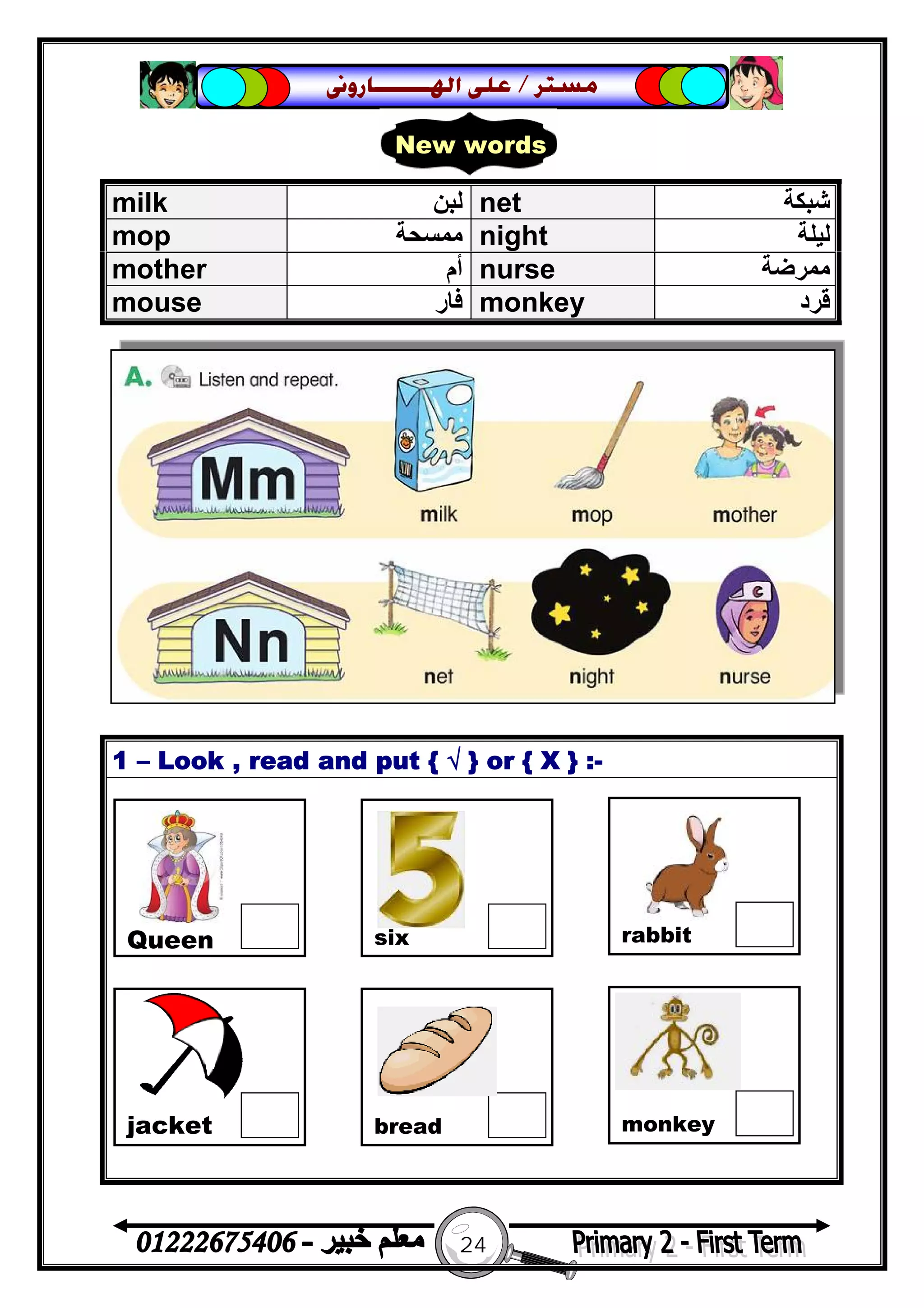 24
‫ﻣﺴﺘﺮ‬/‫ﺍﳍ‬ ‫ﻋﻠﻰ‬‫ـــــــ‬‫ﺎﺭﻭﱏ‬
1 – Look , read and put { √ } or { X } :-
milk ‫ﻟﺒﻦ‬ net ‫ﺷﺒﻜﺔ‬
mop ‫ﻣﻤﺴﺤﺔ‬ night ‫ﻟﯿﻠﺔ‬
mother ‫أم‬ nurse ‫ﻣﻤﺮﺿﺔ‬
mouse ‫ﻓﺎر‬ monkey ‫ﻗﺮد‬
New words
Queen six rabbit
jacket bread monkey
 