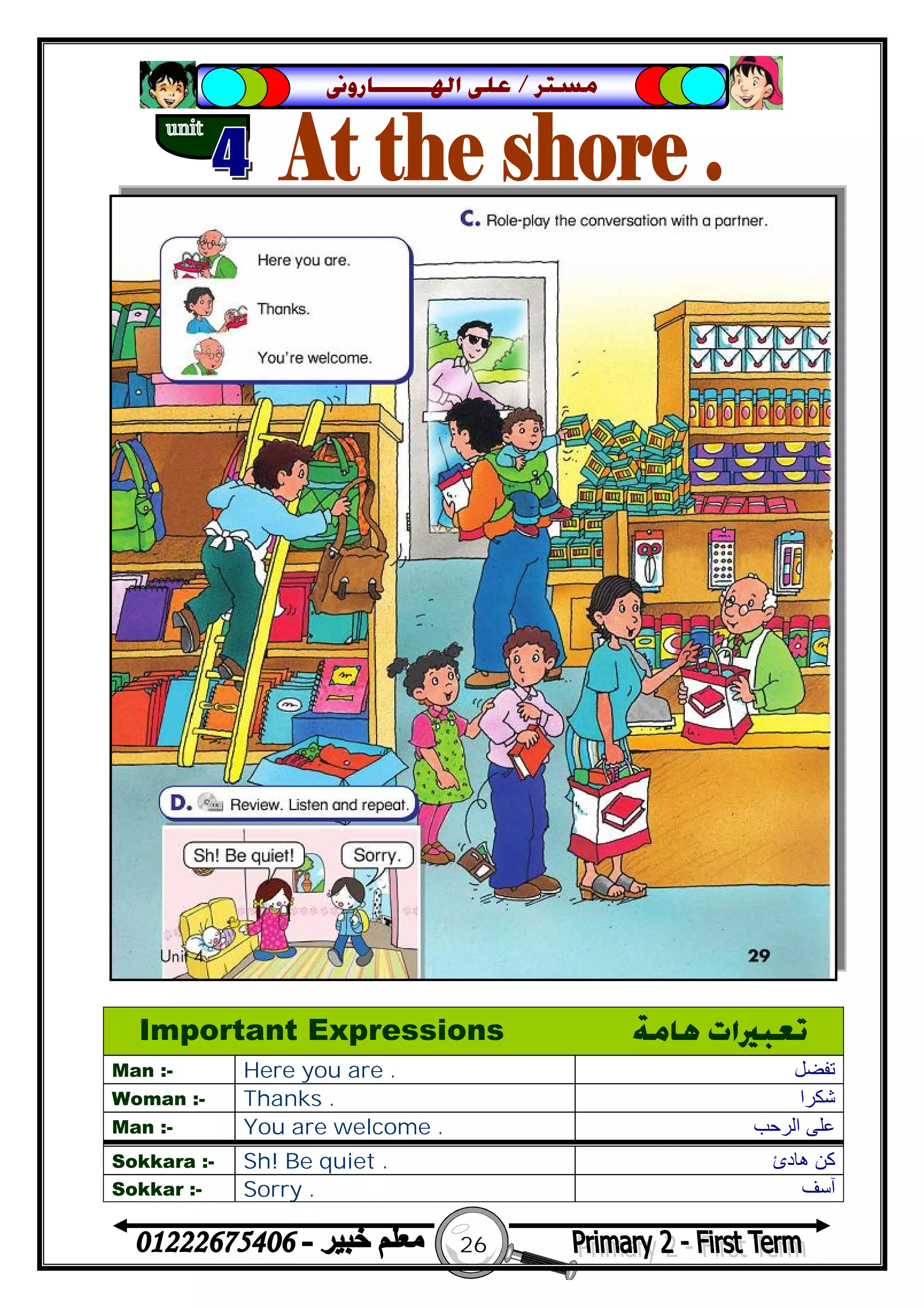 26
‫ﻣﺴﺘﺮ‬/‫ﺍﳍ‬ ‫ﻋﻠﻰ‬‫ـــــــ‬‫ﺎﺭﻭﱏ‬
Important Expressions ‫ﻫﺎﻣﺔ‬ ‫ﺗﻌﺒﲑﺍﺕ‬
Man :- Here you are . ‫ﺗﻔ‬‫ﻀﻞ‬
Woman :- Thanks . ‫ﺷﻜﺮا‬
Man :- You are welcome . ‫اﻟﺮﺣﺐ‬ ‫ﻋﻠﻰ‬
Sokkara :- Sh! Be quiet . ‫ھﺎدئ‬ ‫ﻛﻦ‬
Sokkar :- Sorry . ‫آﺳﻒ‬
 