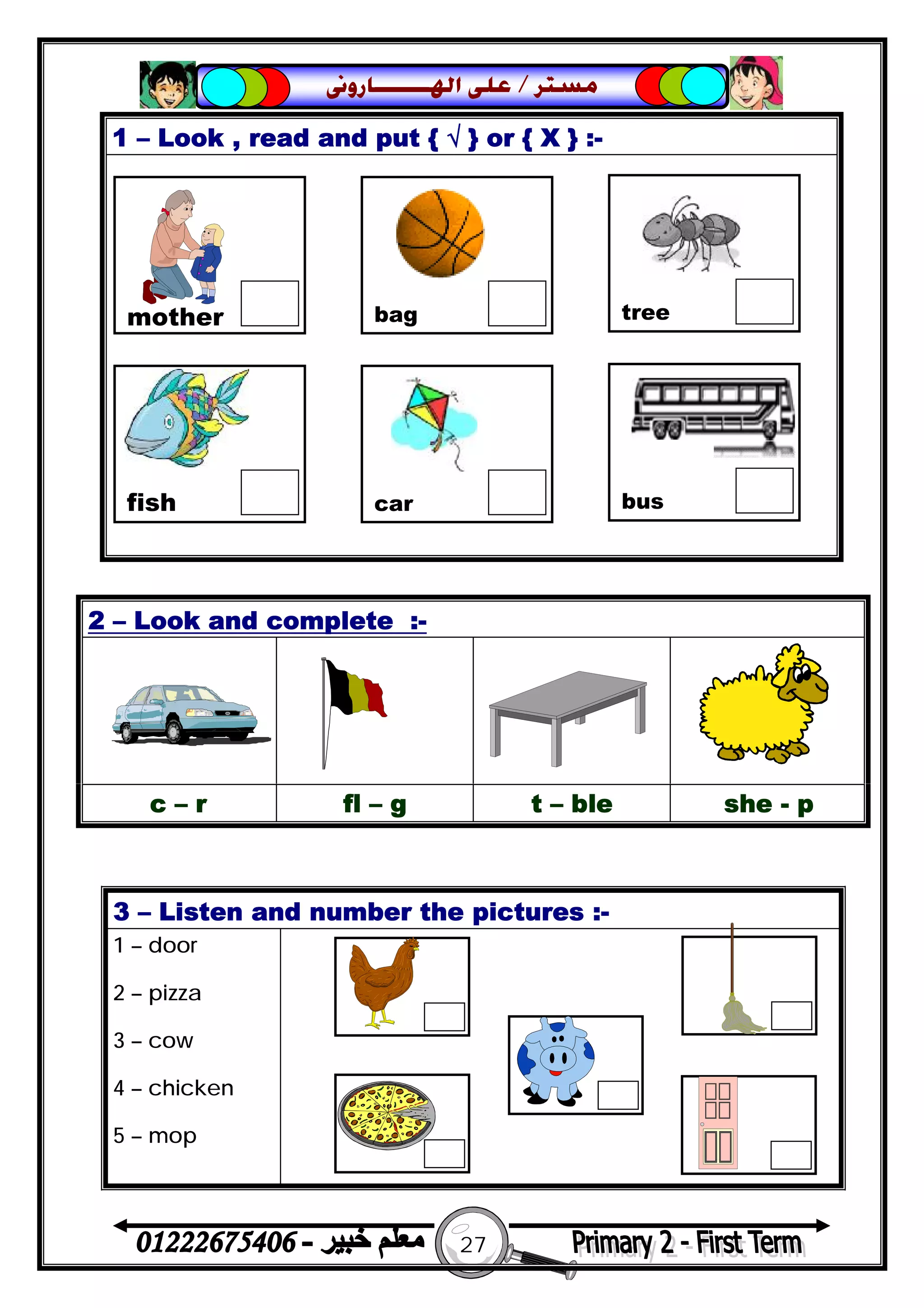 27
‫ﻣﺴﺘﺮ‬/‫ﺍﳍ‬ ‫ﻋﻠﻰ‬‫ـــــــ‬‫ﺎﺭﻭﱏ‬
1 – Look , read and put { √ } or { X } :-
2 – Look and complete :-
c – r fl – g t – ble she - p
3 – Listen and number the pictures :-
1 – door
2 – pizza
3 – cow
4 – chicken
5 – mop
mother bag tree
fish car bus
 