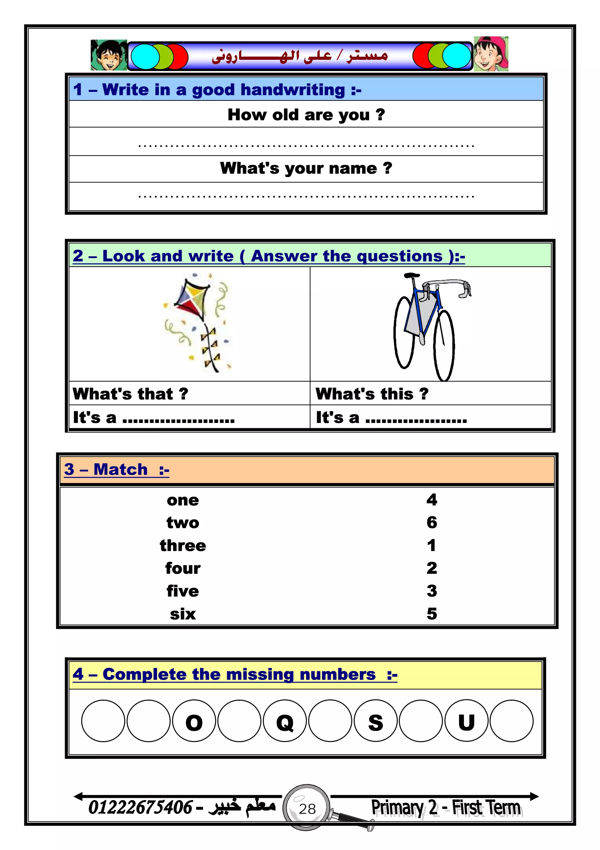 28
‫ﻣﺴﺘﺮ‬/‫ﺍﳍ‬ ‫ﻋﻠﻰ‬‫ـــــــ‬‫ﺎﺭﻭﱏ‬
1 – Write in a good handwriting :-
How old are you ?
………………………………………………………
What's your name ?
………………………………………………………
2 – Look and write ( Answer the questions ):-
What's that ? What's this ?
It's a ..................... It's a ...................
3 – Match :-
one 4
two 6
three 1
four 2
five 3
six 5
4 – Complete the missing numbers :-
 O  Q S U
 