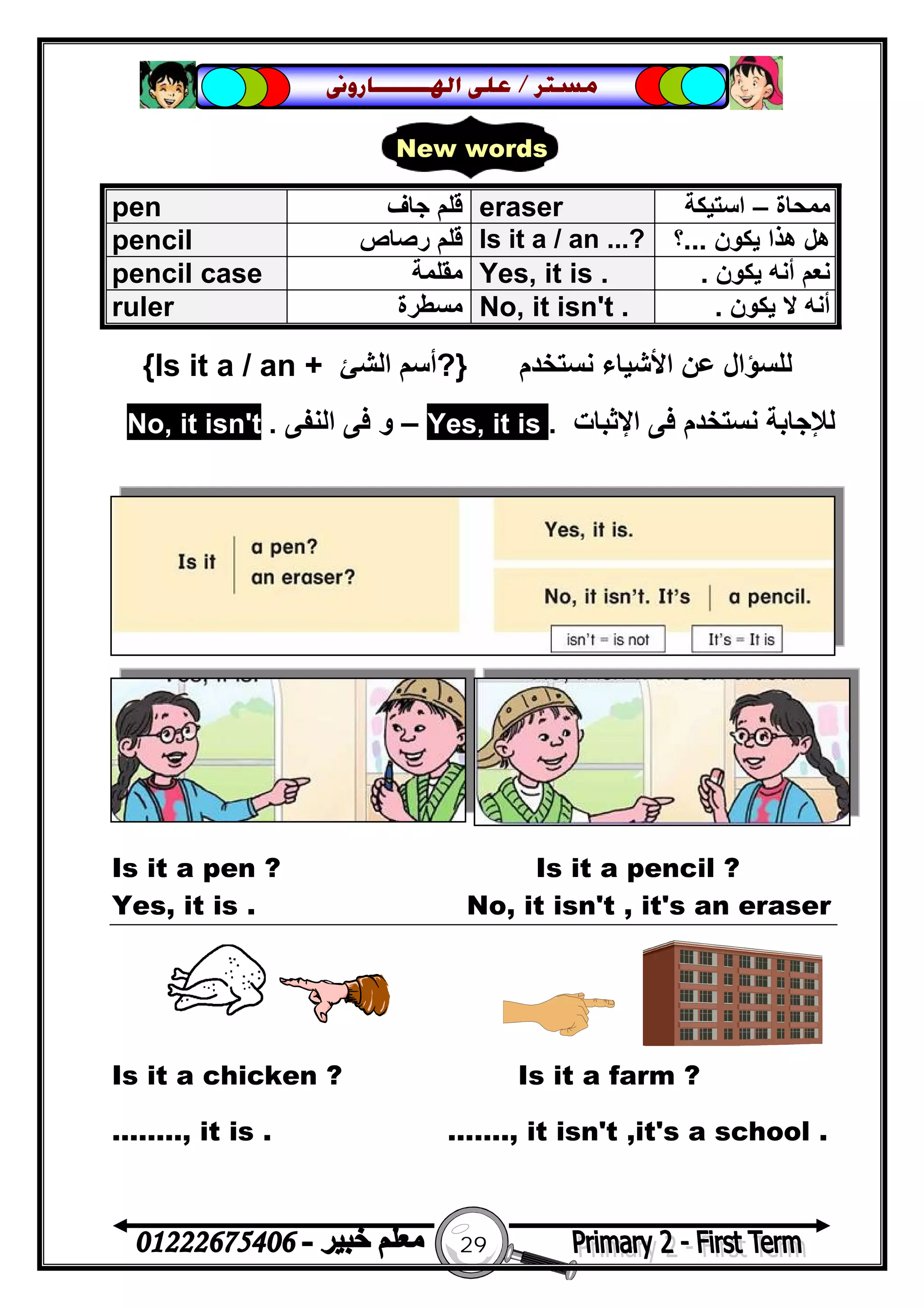 29
‫ﻣﺴﺘﺮ‬/‫ﺍﳍ‬ ‫ﻋﻠﻰ‬‫ـــــــ‬‫ﺎﺭﻭﱏ‬
‫ﻧﺴﺘﺨﺪم‬ ‫اﻷﺷﯿﺎء‬ ‫ﻋﻦ‬ ‫ﻟﻠﺴﺆال‬}?‫اﻟﺸﺊ‬ ‫أﺳﻢ‬Is it a / an +{
‫ﻧﺴﺘﺨﺪم‬ ‫ﻟﻺﺟﺎﺑﺔ‬‫اﻹﺛﺒﺎت‬ ‫ﻓﻰ‬.it is,Yes–‫اﻟﻨﻔﻰ‬ ‫ﻓﻰ‬ ‫و‬.t'it isn,No
Is it a pen ? Is it a pencil ?
Yes, it is . No, it isn't , it's an eraser
Is it a chicken ? Is it a farm ?
…….., it is . ……., it isn't ,it's a school .
pen ‫ﺟﺎف‬ ‫ﻗﻠﻢ‬ eraser ‫ﻣﻤﺤﺎة‬–‫اﺳﺘﯿﻜﺔ‬
pencil ‫رﺻﺎص‬ ‫ﻗﻠﻢ‬ Is it a / an ...? ‫ﯾﻜﻮن‬ ‫ھﺬا‬ ‫ھﻞ‬...‫؟‬
pencil case ‫ﻣﻘﻠﻤﺔ‬ Yes, it is . ‫ﻧﻌﻢ‬‫ﯾﻜﻮن‬ ‫أﻧﮫ‬.
ruler ‫ﻣﺴﻄﺮة‬ No, it isn't . ‫ﯾﻜﻮن‬ ‫ﻻ‬ ‫أﻧﮫ‬.
New words
 