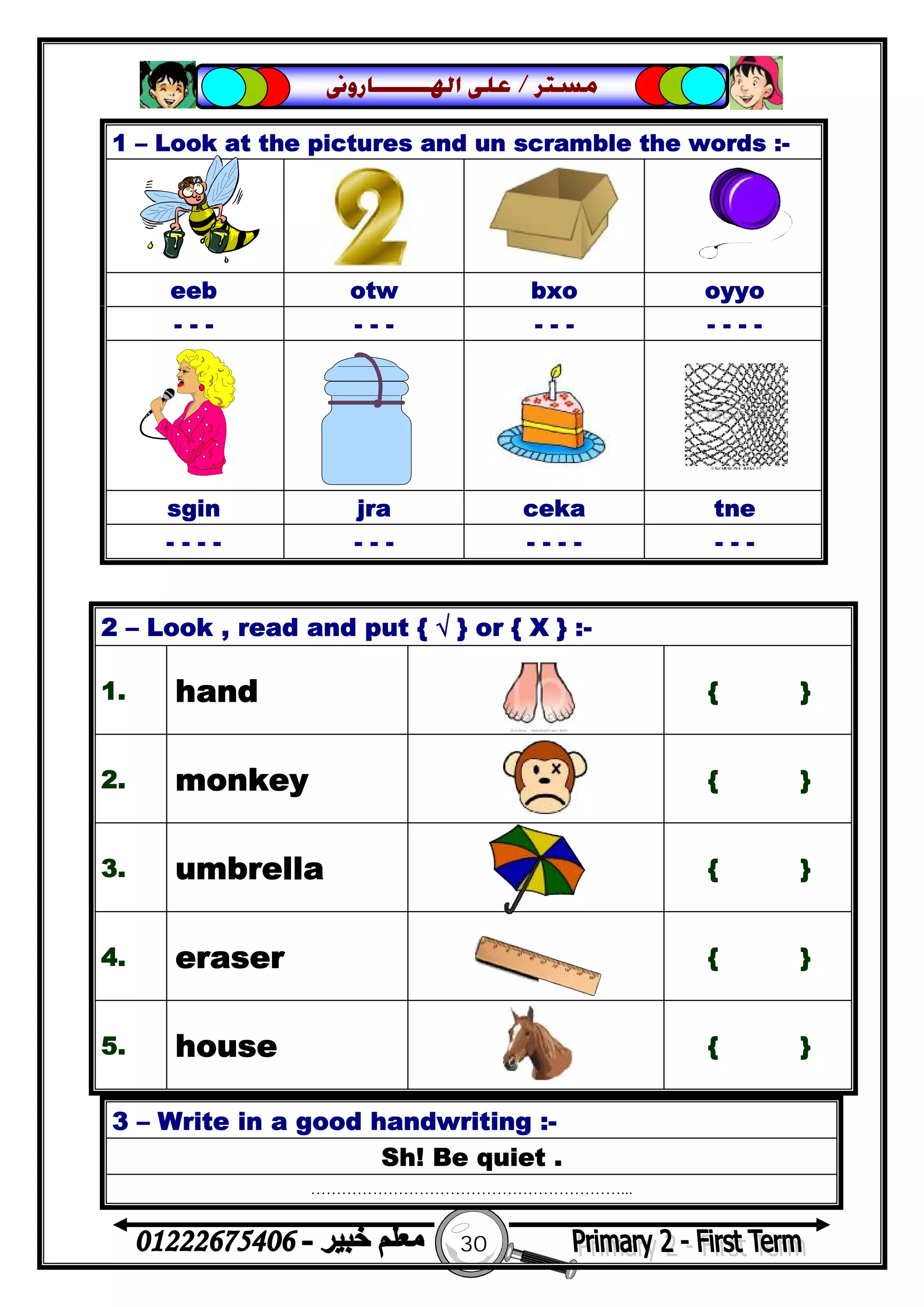 30
‫ﻣﺴﺘﺮ‬/‫ﺍﳍ‬ ‫ﻋﻠﻰ‬‫ـــــــ‬‫ﺎﺭﻭﱏ‬
3 – Write in a good handwriting :-
Sh! Be quiet .
……………………………………………………...
1 – Look at the pictures and un scramble the words :-
eeb otw bxo oyyo
- - - - - - - - - - - - -
sgin jra ceka tne
- - - - - - - - - - - - - -
2 – Look , read and put { √ } or { X } :-
1. hand { }
2. monkey { }
3. umbrella { }
4. eraser { }
5. house { }
 
