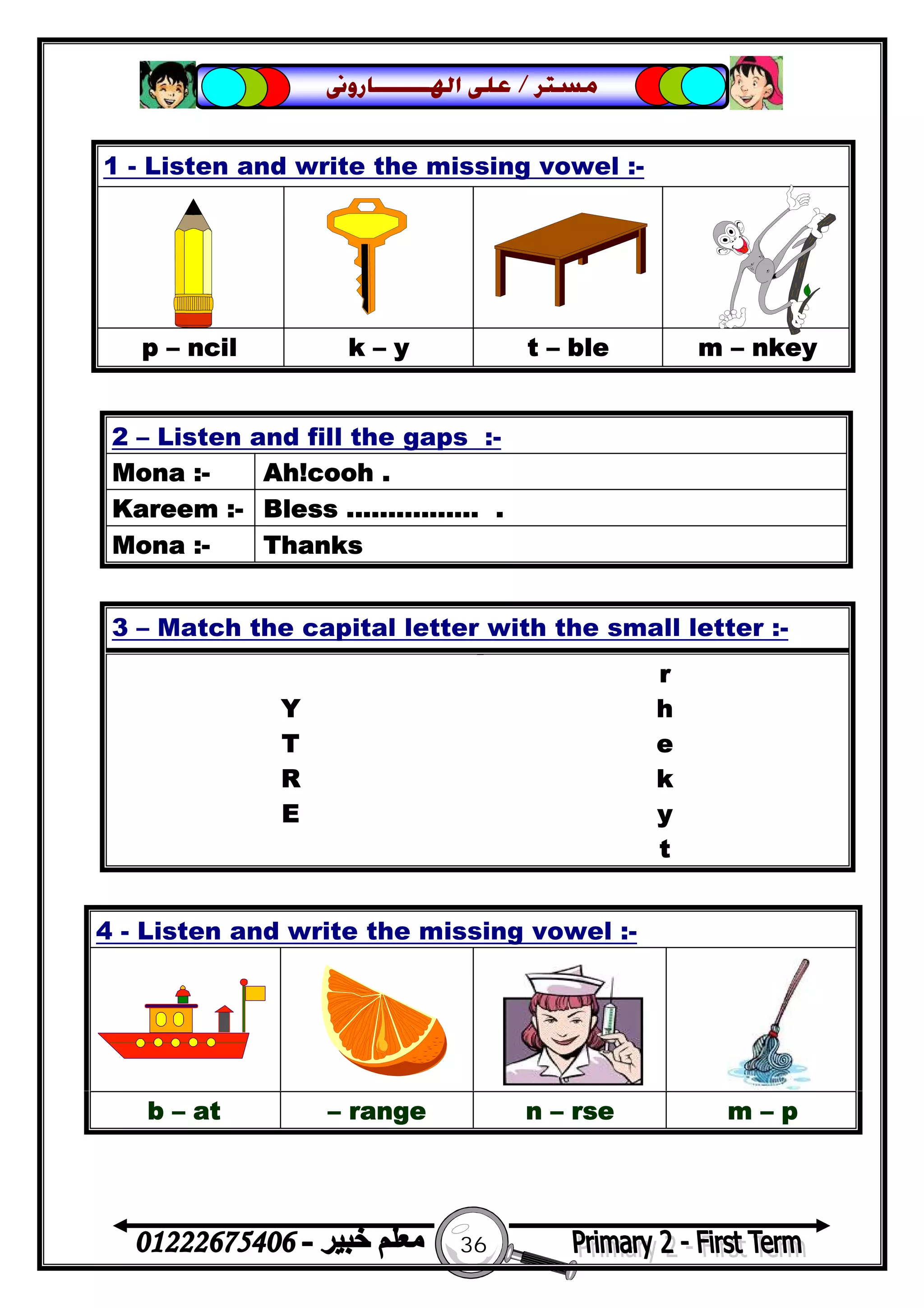 36
‫ﻣﺴﺘﺮ‬/‫ﺍﳍ‬ ‫ﻋﻠﻰ‬‫ـــــــ‬‫ﺎﺭﻭﱏ‬
1 - Listen and write the missing vowel :-
p – ncil k – y t – ble m – nkey
2 – Listen and fill the gaps :-
Mona :- Ah!cooh .
Kareem :- Bless ................ .
Mona :- Thanks
3 – Match the capital letter with the small letter :-
r
Y h
T e
R k
E y
t
4 - Listen and write the missing vowel :-
b – at – range n – rse m – p
 