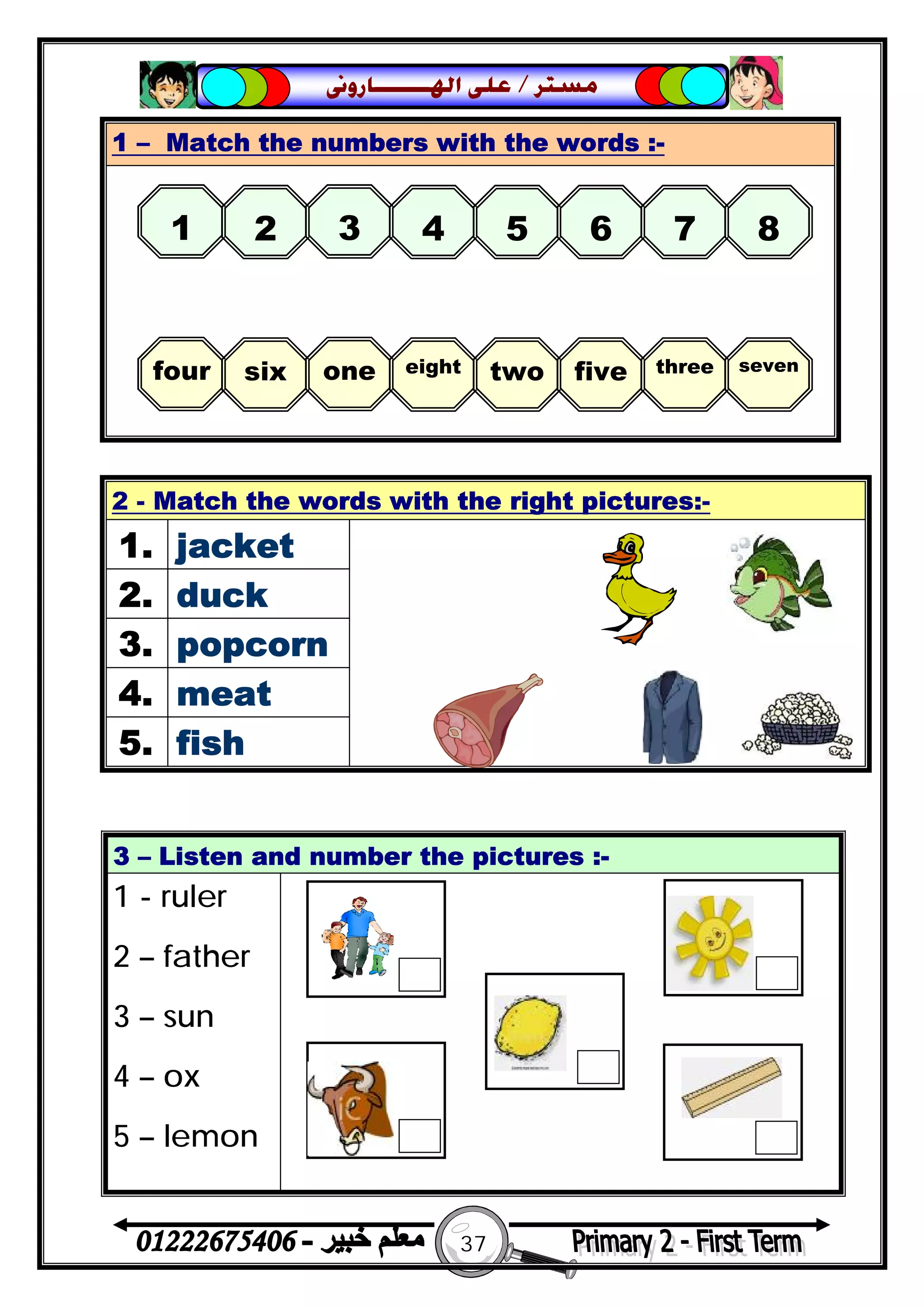 37
‫ﻣﺴﺘﺮ‬/‫ﺍﳍ‬ ‫ﻋﻠﻰ‬‫ـــــــ‬‫ﺎﺭﻭﱏ‬
1 – Match the numbers with the words :-
2 - Match the words with the right pictures:-
1. jacket
2. duck
3. popcorn
4. meat
5. fish
3 – Listen and number the pictures :-
1 - ruler
2 – father
3 – sun
4 – ox
5 – lemon
1 2 3 4 5 6 7 8
four six one eight two five three seven
 