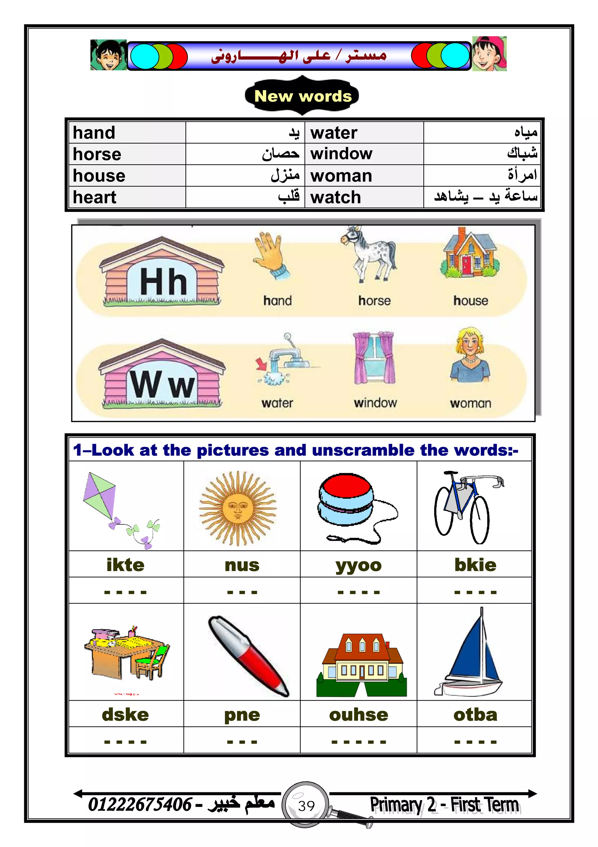 39
‫ﻣﺴﺘﺮ‬/‫ﺍﳍ‬ ‫ﻋﻠﻰ‬‫ـــــــ‬‫ﺎﺭﻭﱏ‬
hand ‫ﯾﺪ‬ water ‫ﻣﯿﺎه‬
horse ‫ﺣﺼﺎن‬ window ‫ﺷ‬‫ﺒﺎك‬
house ‫ﻣﻨﺰل‬ woman ‫اﻣﺮأة‬
heart ‫ﻗﻠﺐ‬ watch ‫ﯾﺪ‬ ‫ﺳﺎﻋﺔ‬–‫ﯾﺸﺎھﺪ‬
1–Look at the pictures and unscramble the words:-
ikte nus yyoo bkie
- - - - - - - - - - - - - - -
dske pne ouhse otba
- - - - - - - - - - - - - - - -
New words
 