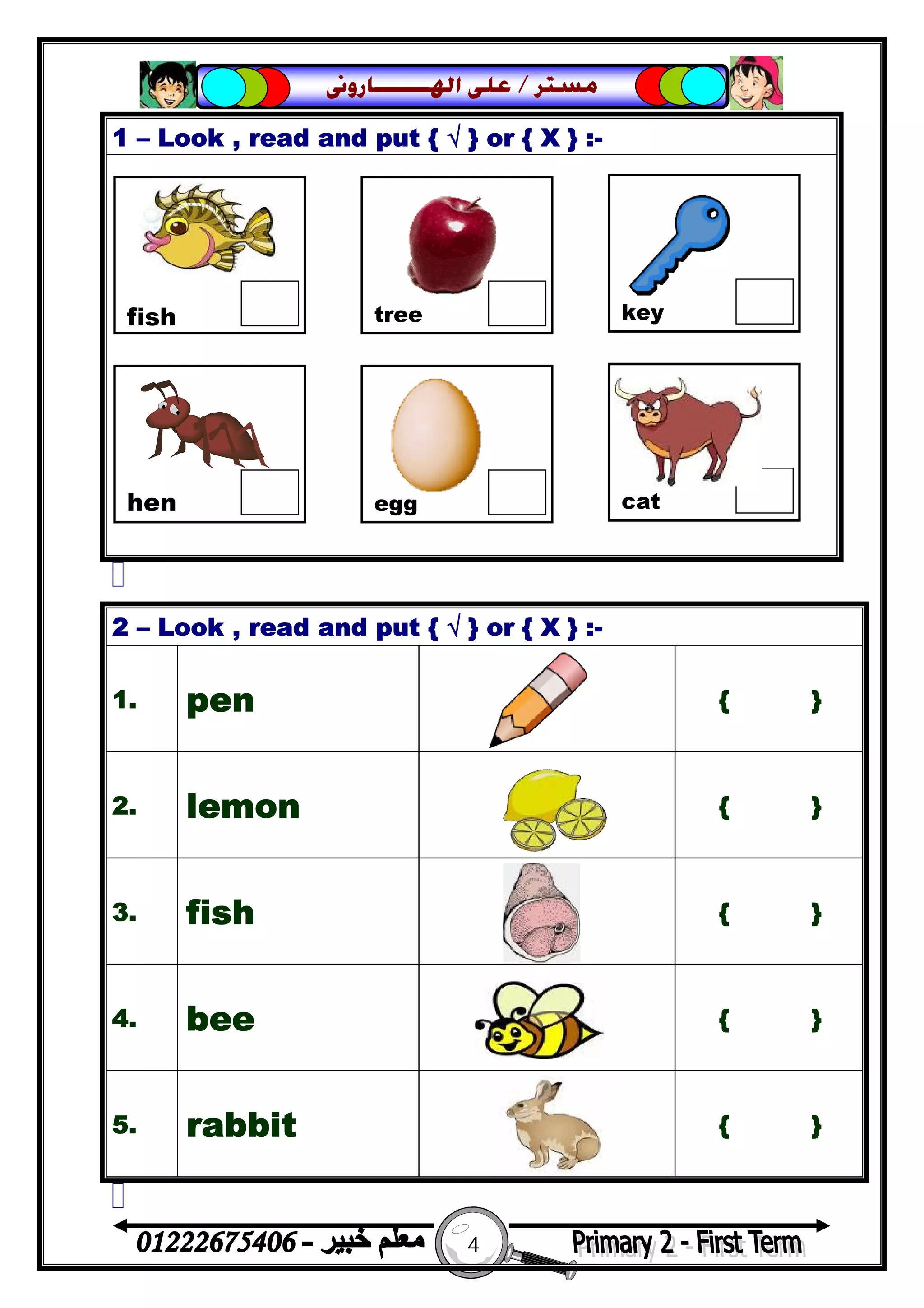4
‫ﻣﺴﺘﺮ‬/‫ﺍﳍ‬ ‫ﻋﻠﻰ‬‫ـــــــ‬‫ﺎﺭﻭﱏ‬
1 – Look , read and put { √ } or { X } :-
2 – Look , read and put { √ } or { X } :-
1. pen { }
2. lemon { }
3. fish { }
4. bee { }
5. rabbit { }
fish tree key
hen egg cat
 