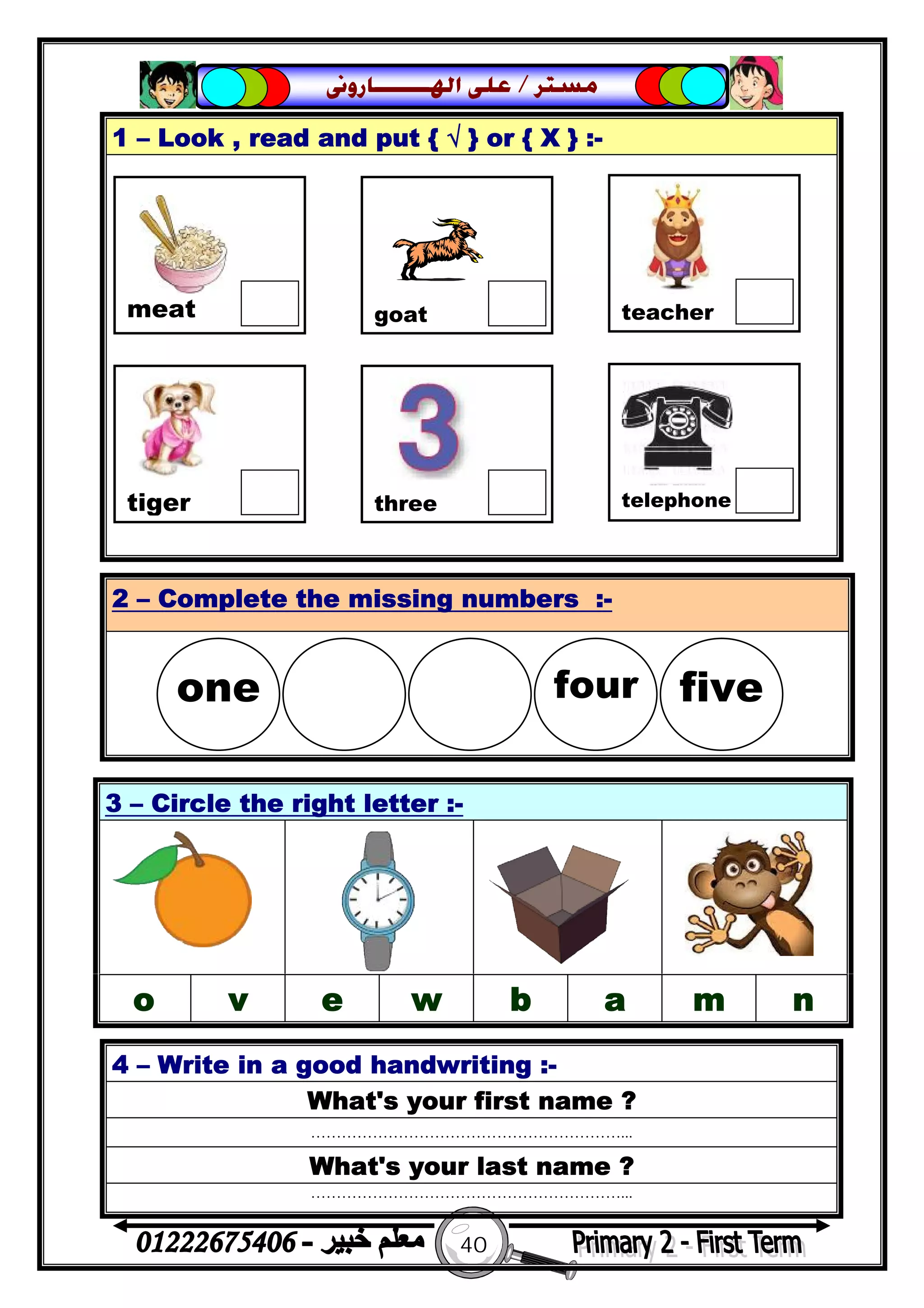 40
‫ﻣﺴﺘﺮ‬/‫ﺍﳍ‬ ‫ﻋﻠﻰ‬‫ـــــــ‬‫ﺎﺭﻭﱏ‬
1 – Look , read and put { √ } or { X } :-
4 – Write in a good handwriting :-
What's your first name ?
……………………………………………………...
What's your last name ?
……………………………………………………...
2 – Complete the missing numbers :-
3 – Circle the right letter :-
o v e w b a m n

meat goat teacher
tiger three telephone
one  four five
 