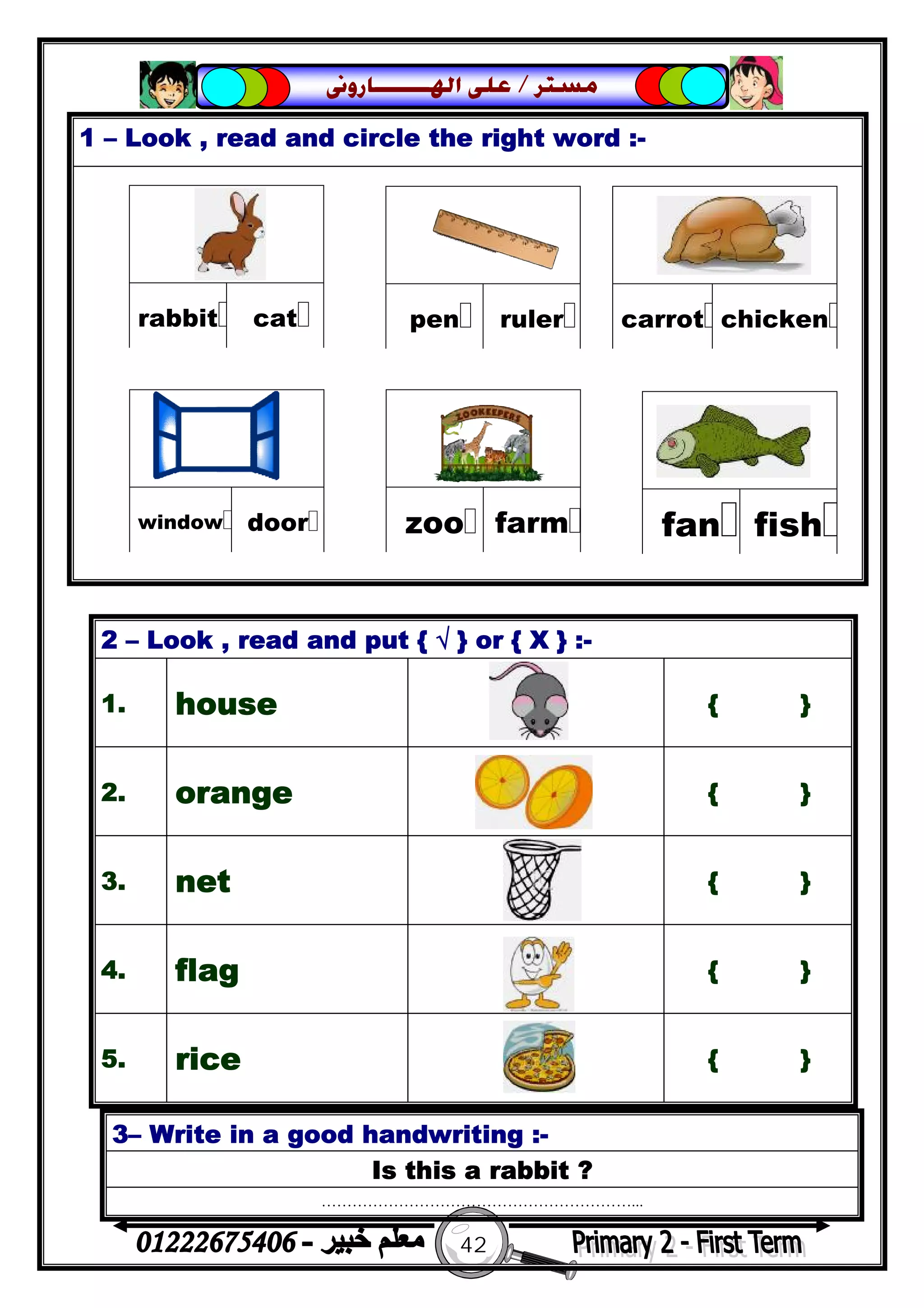 42
‫ﻣﺴﺘﺮ‬/‫ﺍﳍ‬ ‫ﻋﻠﻰ‬‫ـــــــ‬‫ﺎﺭﻭﱏ‬
1 – Look , read and circle the right word :-
3– Write in a good handwriting :-
Is this a rabbit ?
……………………………………………………...
2 – Look , read and put { √ } or { X } :-
1. house { }
2. orange { }
3. net { }
4. flag { }
5. rice { }
 
catrabbit
 
rulerpen
 
chickencarrot
 
farmzoo
 
doorwindow
 
fishfan
 