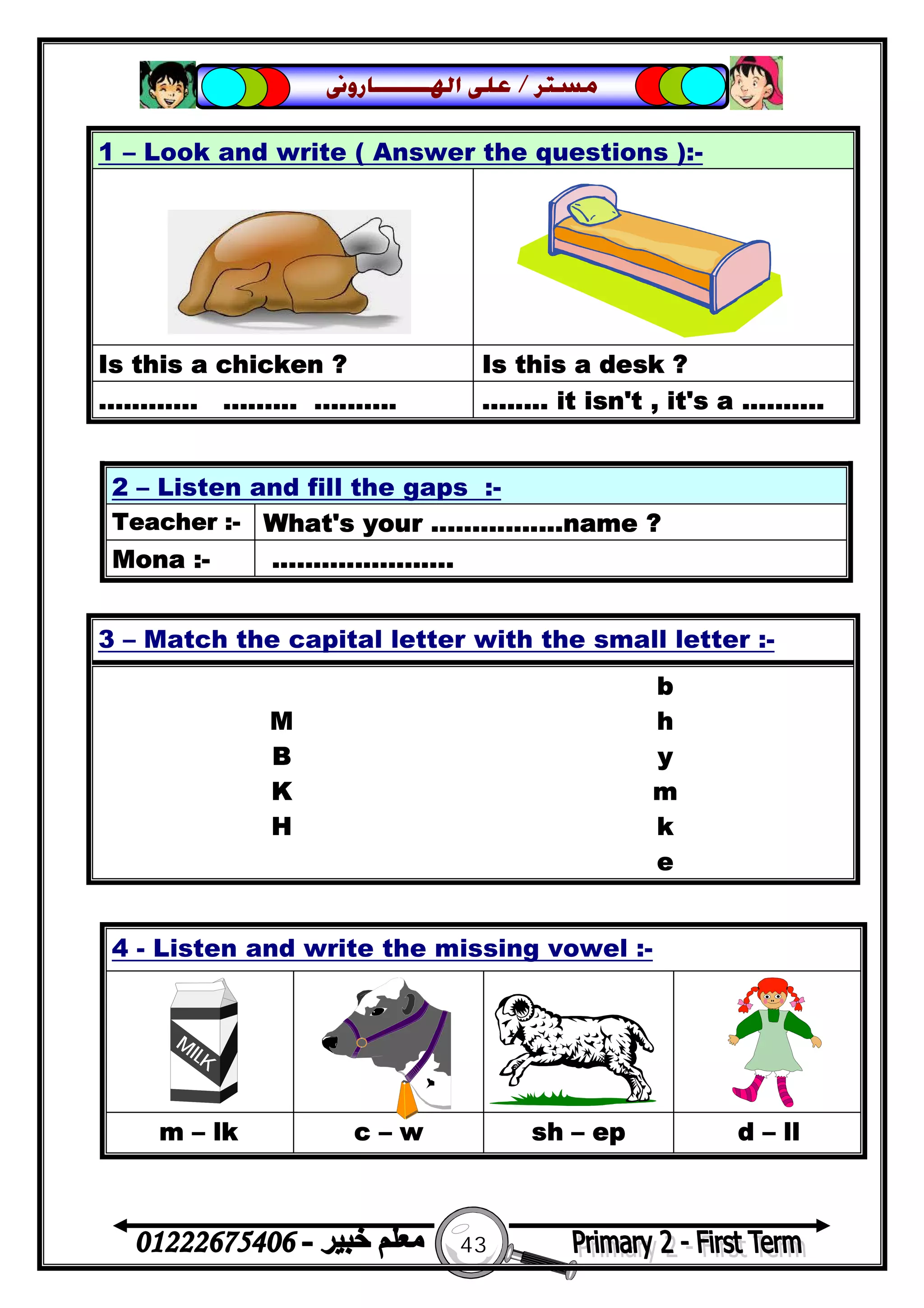 43
‫ﻣﺴﺘﺮ‬/‫ﺍﳍ‬ ‫ﻋﻠﻰ‬‫ـــــــ‬‫ﺎﺭﻭﱏ‬
2 – Listen and fill the gaps :-
Teacher :- What's your ................name ?
Mona :- ......................
4 - Listen and write the missing vowel :-
m – lk c – w sh – ep d – ll
1 – Look and write ( Answer the questions ):-
Is this a chicken ? Is this a desk ?
............ ......... .......... ........ it isn't , it's a ..........
3 – Match the capital letter with the small letter :-
b
M h
B y
K m
H k
e
 