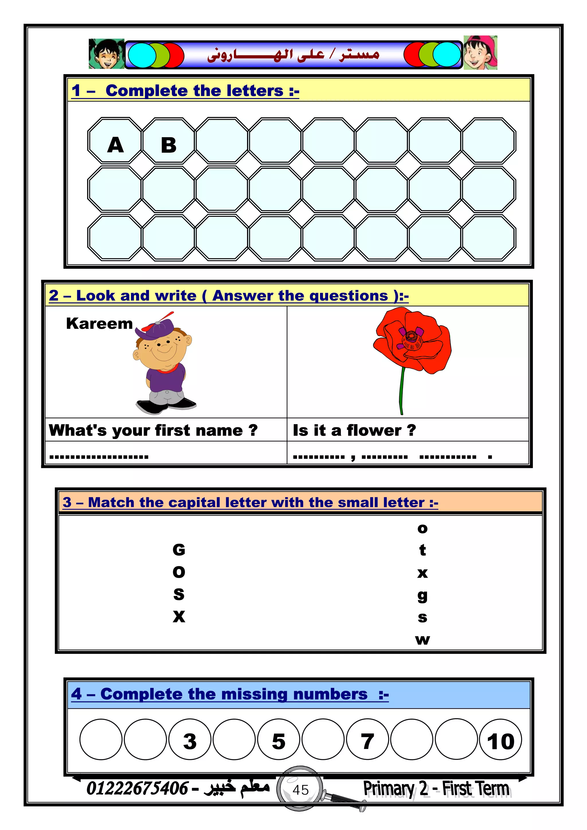 45
‫ﻣﺴﺘﺮ‬/‫ﺍﳍ‬ ‫ﻋﻠﻰ‬‫ـــــــ‬‫ﺎﺭﻭﱏ‬
2 – Look and write ( Answer the questions ):-
What's your first name ? Is it a flower ?
................... .......... , ......... ........... .
1 – Complete the letters :-
3 – Match the capital letter with the small letter :-
o
G t
O x
S g
X s
w
4 – Complete the missing numbers :-
A B 
Kareem
 
3

5  7 10
 