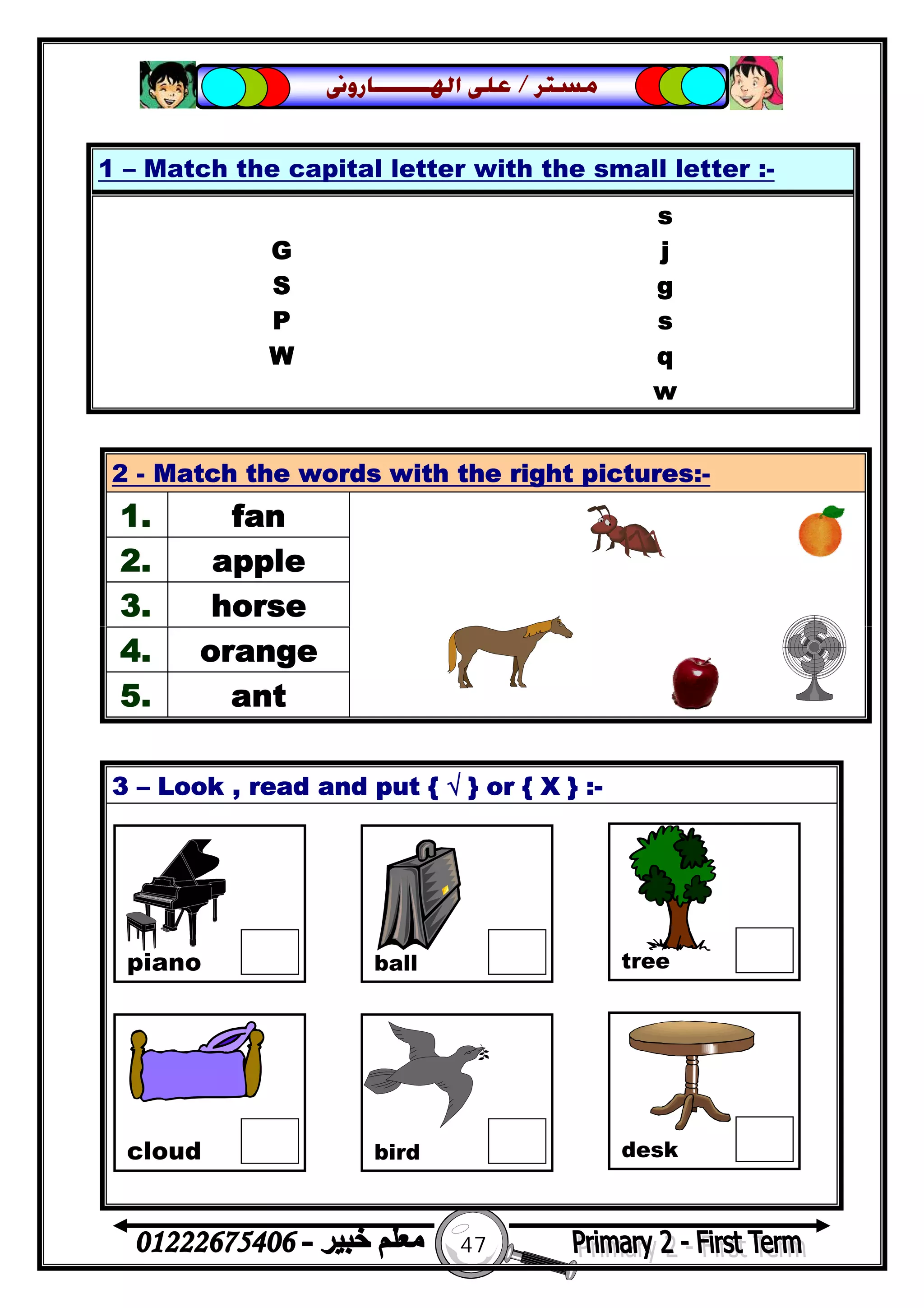 47
‫ﻣﺴﺘﺮ‬/‫ﺍﳍ‬ ‫ﻋﻠﻰ‬‫ـــــــ‬‫ﺎﺭﻭﱏ‬
3 – Look , read and put { √ } or { X } :-
1 – Match the capital letter with the small letter :-
s
G j
S g
P s
W q
w
2 - Match the words with the right pictures:-
1. fan
2. apple
3. horse
4. orange
5. ant
piano ball tree
cloud bird desk
 