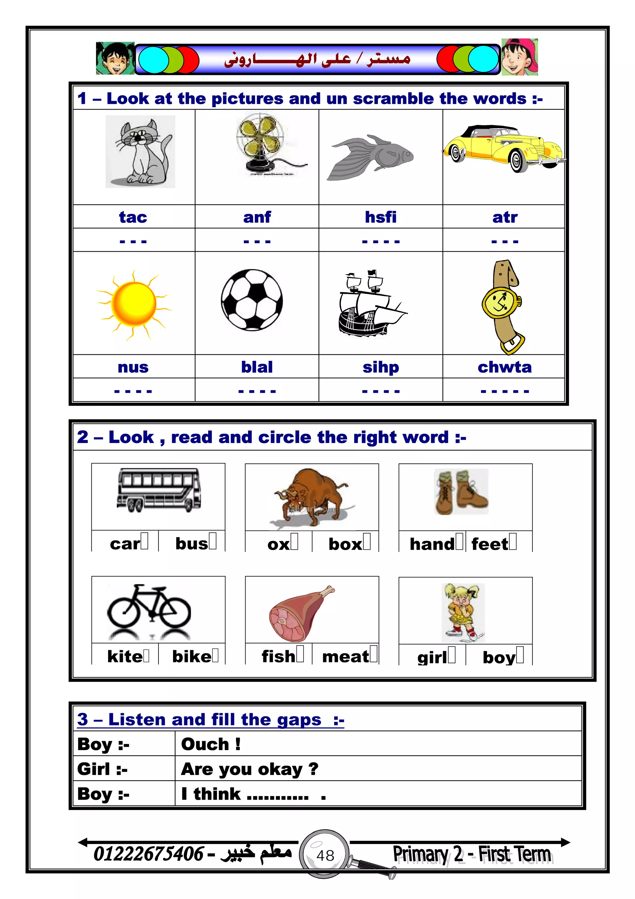 48
‫ﻣﺴﺘﺮ‬/‫ﺍﳍ‬ ‫ﻋﻠﻰ‬‫ـــــــ‬‫ﺎﺭﻭﱏ‬
2 – Look , read and circle the right word :-
1 – Look at the pictures and un scramble the words :-
tac anf hsfi atr
- - - - - - - - - - - - -
nus blal sihp chwta
- - - - - - - - - - - - - - - - -
3 – Listen and fill the gaps :-
Boy :- Ouch !
Girl :- Are you okay ?
Boy :- I think ........... .
 
buscar
 
boxox
 
feethand
 
meatfish
 
bikekite
 
boygirl
 