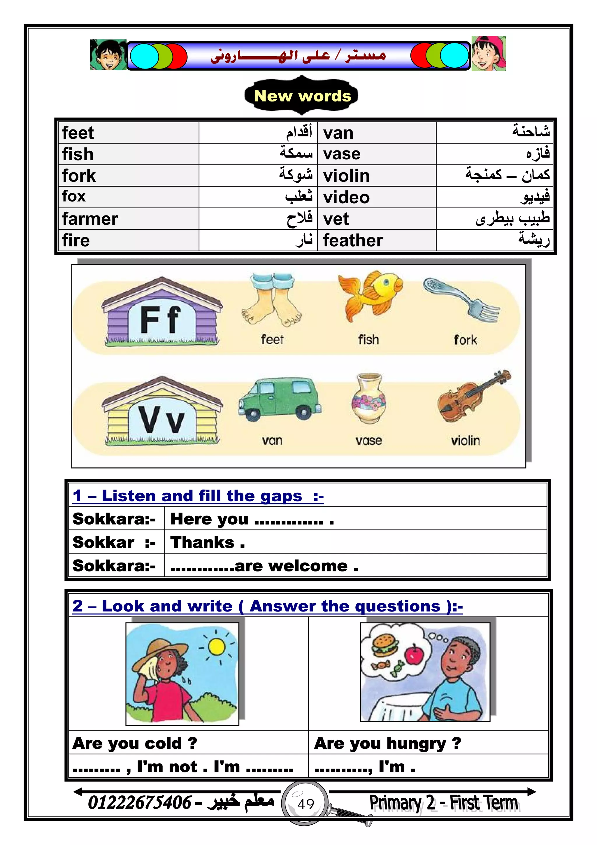 49
‫ﻣﺴﺘﺮ‬/‫ﺍﳍ‬ ‫ﻋﻠﻰ‬‫ـــــــ‬‫ﺎﺭﻭﱏ‬
2 – Look and write ( Answer the questions ):-
Are you cold ? Are you hungry ?
......... , I'm not . I'm ......... .........., I'm .
feet ‫أﻗﺪام‬ van ‫ﺷﺎﺣﻨﺔ‬
fish ‫ﺳﻤﻜﺔ‬ vase ‫ﻓﺎزه‬
fork ‫ﺷﻮﻛﺔ‬ violin ‫ﻛﻤﺎن‬–‫ﻛﻤﻨﺠﺔ‬
fox ‫ﺛﻌﻠﺐ‬ video ‫ﻓﯿﺪﯾﻮ‬
farmer ‫ﻓﻼح‬ vet ‫ﺑﯿﻄﺮى‬ ‫ﻃﺒﯿﺐ‬
fire ‫ﻧﺎر‬ feather ‫رﯾﺸﺔ‬
1 – Listen and fill the gaps :-
Sokkara:- Here you ............. .
Sokkar :- Thanks .
Sokkara:- ............are welcome .
New words
 