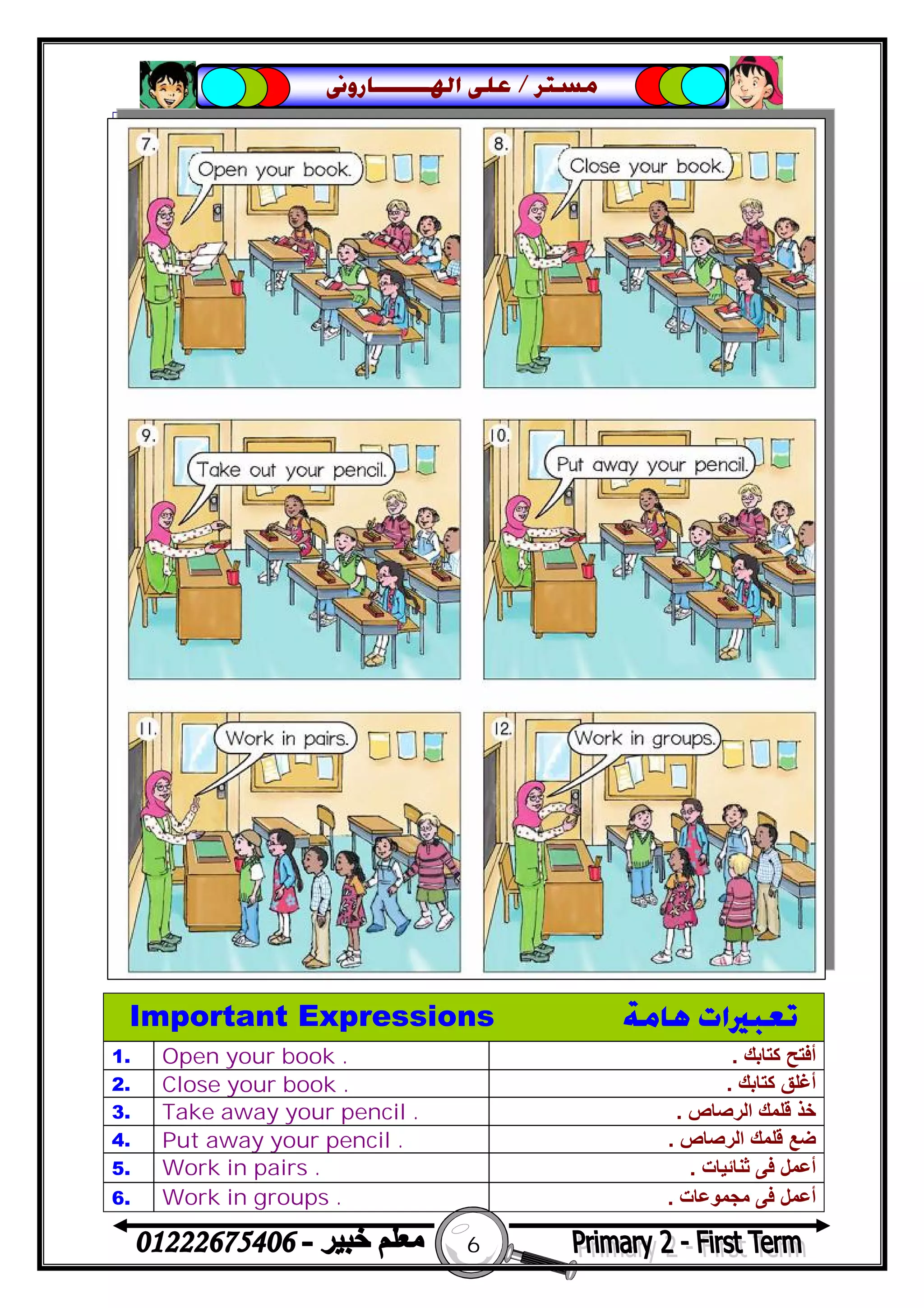 6
‫ﻣﺴﺘﺮ‬/‫ﺍﳍ‬ ‫ﻋﻠﻰ‬‫ـــــــ‬‫ﺎﺭﻭﱏ‬
Important Expressions ‫ﻫﺎﻣﺔ‬ ‫ﺗﻌﺒﲑﺍﺕ‬
1. Open your book . ‫ﻛﺘﺎﺑﻚ‬ ‫أﻓﺘﺢ‬.
2. Close your book . ‫ﻛﺘﺎﺑﻚ‬ ‫أﻏﻠﻖ‬.
3. Take away your pencil . ‫اﻟﺮﺻﺎص‬ ‫ﻗﻠﻤﻚ‬ ‫ﺧﺬ‬.
4. Put away your pencil . ‫اﻟﺮﺻﺎص‬ ‫ﻗﻠﻤﻚ‬ ‫ﺿﻊ‬.
5. Work in pairs . ‫ﺛﻨﺎﺋﯿﺎت‬ ‫ﻓﻰ‬ ‫أﻋﻤﻞ‬.
6. Work in groups . ‫ﻣﺠﻤﻮﻋﺎت‬ ‫ﻓﻰ‬ ‫أﻋﻤﻞ‬.
 