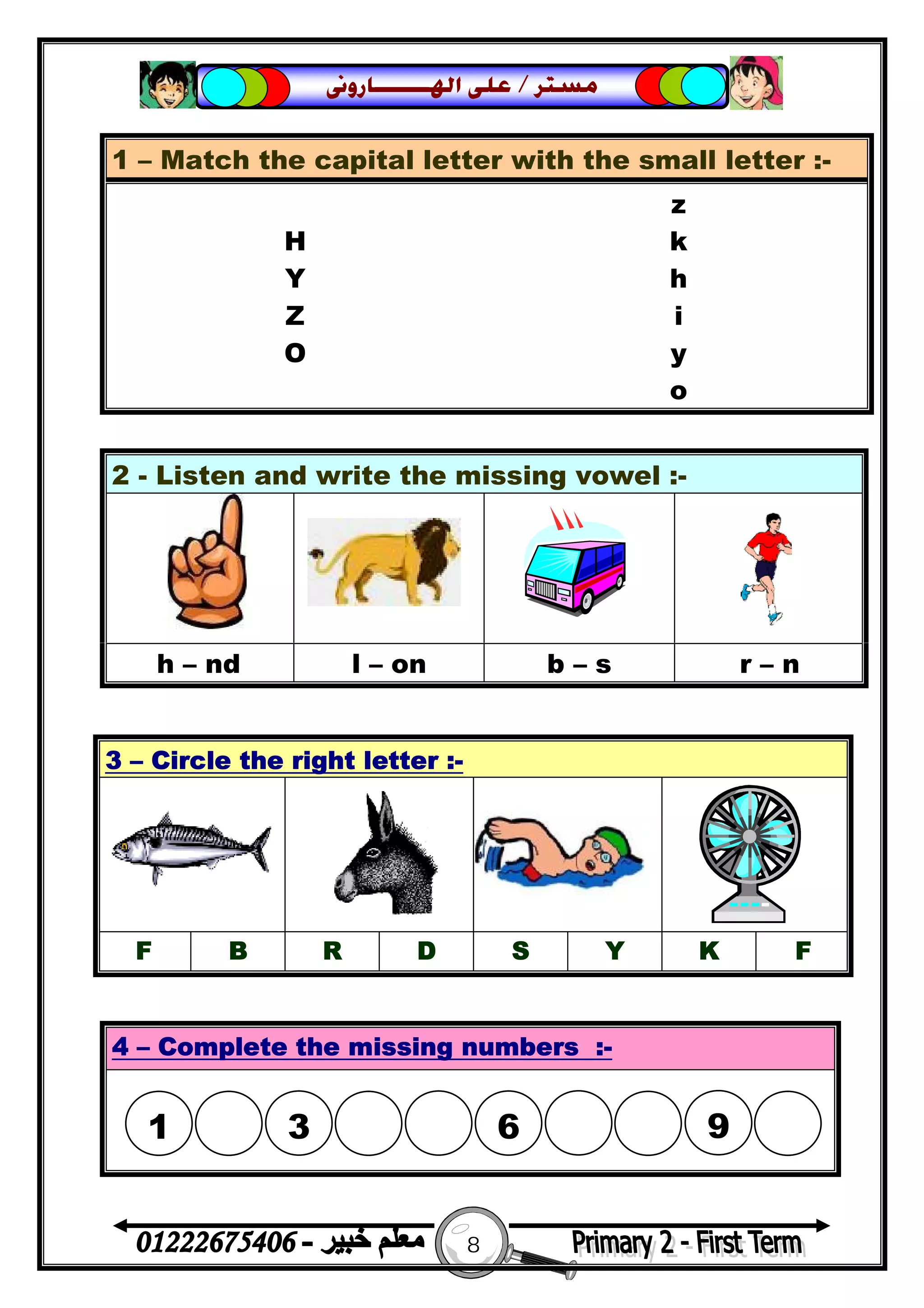 8
‫ﻣﺴﺘﺮ‬/‫ﺍﳍ‬ ‫ﻋﻠﻰ‬‫ـــــــ‬‫ﺎﺭﻭﱏ‬
1 – Match the capital letter with the small letter :-
z
H k
Y h
Z i
O y
o
2 - Listen and write the missing vowel :-
h – nd l – on b – s r – n
3 – Circle the right letter :-
F B R D S Y K F
4 – Complete the missing numbers :-
1

3

6

9
 