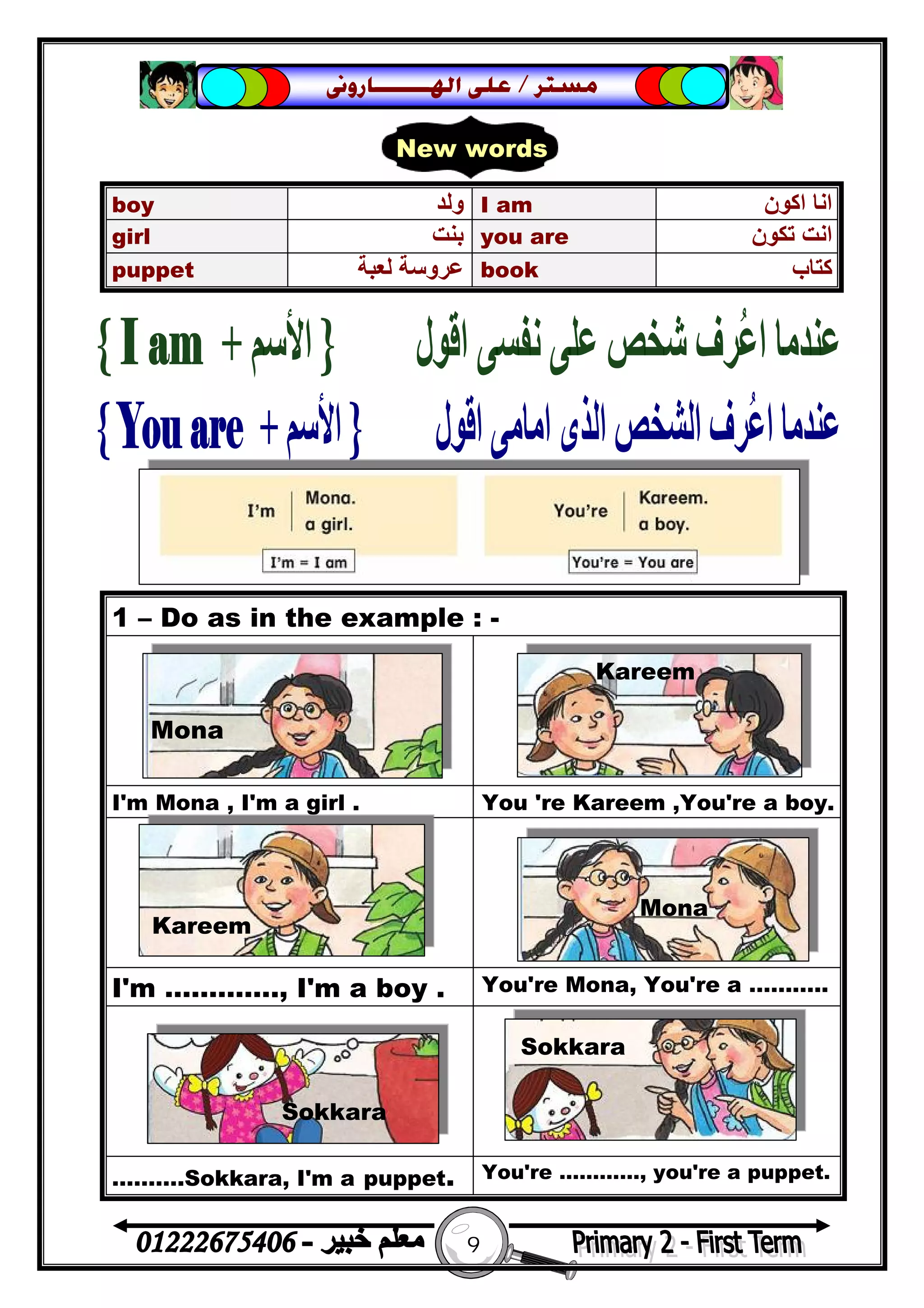 9
‫ﻣﺴﺘﺮ‬/‫ﺍﳍ‬ ‫ﻋﻠﻰ‬‫ـــــــ‬‫ﺎﺭﻭﱏ‬
1 – Do as in the example : -
I'm Mona , I'm a girl . You 're Kareem ,You're a boy.
I'm …………., I'm a boy . You're Mona, You're a ………..
……….Sokkara, I'm a puppet. You're …………, you're a puppet.
boy ‫وﻟﺪ‬ I am ‫اﻛﻮن‬ ‫اﻧﺎ‬
girl ‫ﺑﻨﺖ‬ you are ‫ﺗﻜﻮن‬ ‫اﻧﺖ‬
puppet ‫ﻟﻌﺒﺔ‬ ‫ﻋﺮوﺳﺔ‬ book ‫ﻛﺘﺎب‬
New words
Mona
Kareem
Kareem
Mona
Sokkara
Sokkara
 