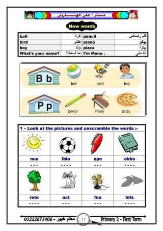 11
‫ﻣﺴﺘﺮ‬/‫ﺍﳍ‬ ‫ﻋﻠﻰ‬‫ـــــــ‬‫ﺎﺭﻭﱏ‬
ball ‫ﻛﺮة‬ pencil ‫رﺻﺎص‬ ‫ﻗﻠﻢ‬
bird ‫ﻃﺎﺋﺮ‬ piano ‫ﺑﯿﺎﻧﻮ‬
boy ‫وﻟﺪ‬ pizza ‫ﺑﯿﺘﺰا‬
What's your name? ‫أﺳﻤﻚ؟‬ ‫ﻣﺎ‬ I'm Mona . ‫ﻣﻨﻰ‬ ‫أﻧﺎ‬
1 – Look at the pictures and unscramble the words :-
nus lbla epn okbo
- - - - - - - - - - - - - -
rete act fna hifs
- - - - - - - - - - - - - -
New words
 