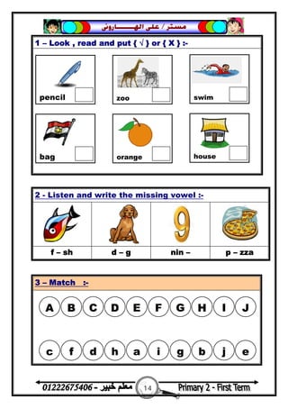 14
‫ﻣﺴﺘﺮ‬/‫ﺍﳍ‬ ‫ﻋﻠﻰ‬‫ـــــــ‬‫ﺎﺭﻭﱏ‬
1 – Look , read and put { √ } or { X } :-
2 - Listen and write the missing vowel :-
f – sh d – g nin – p – zza
3 – Match :-
pencil zoo swim
bag orange house
A B C D E F G H I J
c f d h a i g b j e
 