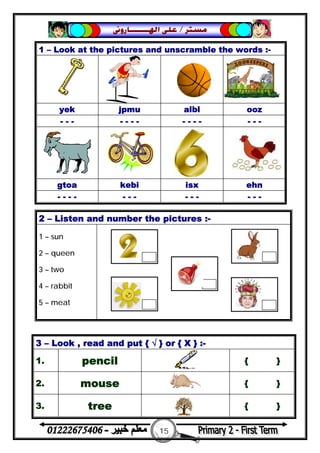 15
‫ﻣﺴﺘﺮ‬/‫ﺍﳍ‬ ‫ﻋﻠﻰ‬‫ـــــــ‬‫ﺎﺭﻭﱏ‬
1 – Look at the pictures and unscramble the words :-
yek jpmu albl ooz
- - - - - - - - - - - - - -
gtoa kebi isx ehn
- - - - - - - - - - - - -
2 – Listen and number the pictures :-
1 – sun
2 – queen
3 – two
4 – rabbit
5 – meat
3 – Look , read and put { √ } or { X } :-
1. pencil { }
2. mouse { }
3. tree { }
 