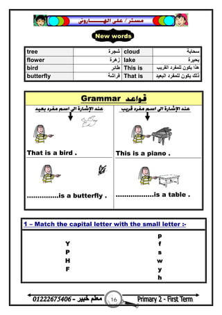 16
‫ﻣﺴﺘﺮ‬/‫ﺍﳍ‬ ‫ﻋﻠﻰ‬‫ـــــــ‬‫ﺎﺭﻭﱏ‬
Grammar ‫ﻗﻮﺍﻋﺪ‬
‫ﺑﻌﻴﺪ‬ ‫ﻣﻔﺮﺩ‬ ‫ﺍﺳﻢ‬ ‫ﺍﱃ‬ ‫ﺍﻹﺷﺎﺭﺓ‬ ‫ﻋﻨﺪ‬
That is a bird .
……………is a butterfly .
‫ﻗﺮﻳﺐ‬ ‫ﻣﻔﺮﺩ‬ ‫ﺍﺳﻢ‬ ‫ﺍﱃ‬ ‫ﺍﻹﺷﺎﺭﺓ‬ ‫ﻋﻨﺪ‬
This is a piano .
………..…….is a table .
tree ‫ﺷﺠﺮة‬ cloud ‫ﺳﺤﺎﺑﺔ‬
flower ‫زھﺮة‬ lake ‫ﺑﺤﯿﺮة‬
bird ‫ﻃﺎﺋﺮ‬ This is ‫اﻟﻘﺮﯾﺐ‬ ‫ﻟﻠﻤﻔﺮد‬ ‫ﯾﻜﻮن‬ ‫ھﺬا‬
butterfly ‫ﻓﺮاﺷﺔ‬ That is ‫ا‬ ‫ﻟﻠﻤﻔﺮد‬ ‫ﯾﻜﻮن‬ ‫ذﻟﻚ‬‫ﻟﺒﻌﯿﺪ‬
1 – Match the capital letter with the small letter :-
p
Y f
P s
H w
F y
h
New words
 