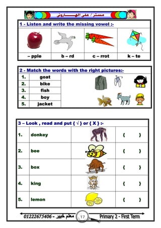 17
‫ﻣﺴﺘﺮ‬/‫ﺍﳍ‬ ‫ﻋﻠﻰ‬‫ـــــــ‬‫ﺎﺭﻭﱏ‬
1 - Listen and write the missing vowel :-
– pple b – rd c – rrot k – te
2 - Match the words with the right pictures:-
1. goat
2. bike
3. fish
4. boy
5. jacket
3 – Look , read and put { √ } or { X } :-
1. donkey { }
2. bee { }
3. box { }
4. king { }
5. lemon { }
 