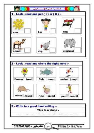 19
‫ﻣﺴﺘﺮ‬/‫ﺍﳍ‬ ‫ﻋﻠﻰ‬‫ـــــــ‬‫ﺎﺭﻭﱏ‬
1 – Look , read and put { √ } or { X } :-
2 – Look , read and circle the right word :-
3 – Write in a good handwriting :-
This is a piano .
……………………………………………………………...
sun boy bag
camel dog elephant
 
treeflower
 
meatfish
 
jumpswim
 
saladrice
 
housemouse
 
pencilpen
 