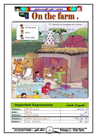 20
‫ﻣﺴﺘﺮ‬/‫ﺍﳍ‬ ‫ﻋﻠﻰ‬‫ـــــــ‬‫ﺎﺭﻭﱏ‬
Important Expressions ‫ﻫﺎﻣﺔ‬ ‫ﺗﻌﺒﲑﺍﺕ‬
Hisham :- Sh! Be quiet . ‫ﺷﮫ‬.‫ھﺎدئ‬ ‫ﻛﻦ‬.
Adel :- Sorry . ‫آﺳﻒ‬
Hisham :- That's okay . ‫ﻛﺬﻟﻚ‬ ‫ھﻮ‬ ‫و‬.
Sokkara :- Hello! How are you ? ‫أھﻼ‬.‫؟‬ ‫ﺣﺎﻟﻚ‬ ‫ﻛﯿﻒ‬
Sokkar :- Fine , thanks . ‫ﺑﺨ‬‫ﯿﺮ‬.‫ﺷﻜﺮا‬.
 