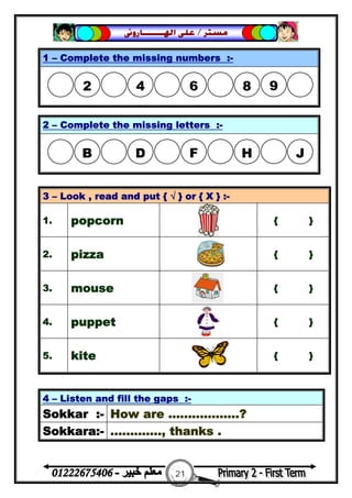 21
‫ﻣﺴﺘﺮ‬/‫ﺍﳍ‬ ‫ﻋﻠﻰ‬‫ـــــــ‬‫ﺎﺭﻭﱏ‬
4 – Listen and fill the gaps :-
Sokkar :- How are ..................?
Sokkara:- ............., thanks .
1 – Complete the missing numbers :-
2 – Complete the missing letters :-
3 – Look , read and put { √ } or { X } :-
1. popcorn { }
2. pizza { }
3. mouse { }
4. puppet { }
5. kite { }
2 4 6  8 9
B D F  H J
 