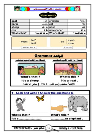 22
‫ﻣﺴﺘﺮ‬/‫ﺍﳍ‬ ‫ﻋﻠﻰ‬‫ـــــــ‬‫ﺎﺭﻭﱏ‬
Grammar ‫ﻗﻮﺍﻋﺪ‬
‫ﻧﺴﺘﺨﺪﻡ‬ ‫ﺍﻟﺒﻌﻴﺪ‬ ‫ﺍﳌﻔﺮﺩ‬ ‫ﻋﻦ‬ ‫ﻟﻠﺴﺆﺍﻝ‬ ‫ﻧﺴﺘﺨﺪﻡ‬ ‫ﺍﻟﻘﺮﻳﺐ‬ ‫ﺍﳌﻔﺮﺩ‬ ‫ﻋﻦ‬ ‫ﻟﻠﺴﺆﺍﻝ‬
What's that ? What's this ?
It's a sheep . It's a goat .
‫ﻧﺴﺘﺨﺪم‬ ‫ﻟﻺﺟﺎﺑﺔ‬}‫اﻟﺸﺊ‬ ‫أﺳﻢ‬It's +{‫ﯾﻜﻮن‬ ‫اﻧﮫ‬ ‫ﺑﻤﻌﻨﻰ‬
1 – Look and write ( Answer the questions ):-
What's that ? What's this ?
It's a .......................... ................an elephant .
goat ‫ﻋﻨﺰة‬ chicken ‫دﺟﺎﺟﺔ‬
horse ‫ﺣﺼﺎن‬ cat ‫ﻗﻄﺔ‬
sheep ‫ﺧﺮوف‬ nose ‫أﻧﻒ‬
cow ‫ﺑﻘﺮة‬ newspaper ‫ﺟﺮاﺋﺪ‬
What's this? ‫ﻟﻠﻘﺮ‬ ‫ھﺬا‬ ‫ﻣﺎ‬‫ﯾﺐ؟‬ What's that? ‫؟‬ ‫ﻟﻠﺒﻌﯿﺪ‬ ‫ذﻟﻚ‬ ‫ﻣﺎ‬
New words
 