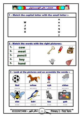 23
‫ﻣﺴﺘﺮ‬/‫ﺍﳍ‬ ‫ﻋﻠﻰ‬‫ـــــــ‬‫ﺎﺭﻭﱏ‬
1 – Match the capital letter with the small letter :-
u
W e
J x
U q
X w
j
2 - Match the words with the right pictures:-
1. cow
2. meat
3. pencil
4. key
5. hand
3 – Look at the pictures and un scramble the words :-
lbal orhse oyb clduo
- - - - - - - - - - - - - - - - -
ebe bdri tac gab
- - - - - - - - - - - - -
 