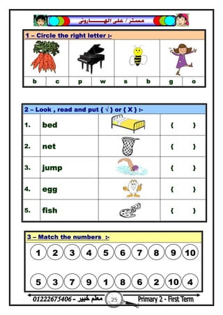 25
‫ﻣﺴﺘﺮ‬/‫ﺍﳍ‬ ‫ﻋﻠﻰ‬‫ـــــــ‬‫ﺎﺭﻭﱏ‬
1 – Circle the right letter :-
b c p w s b g o
2 – Look , read and put { √ } or { X } :-
1. bed { }
2. net { }
3. jump { }
4. egg { }
5. fish { }
3 – Match the numbers :-
1 2 3 4 5 6 7 8 9 10
5 3 7 9 1 8 6 2 10 4
 