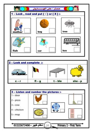 27
‫ﻣﺴﺘﺮ‬/‫ﺍﳍ‬ ‫ﻋﻠﻰ‬‫ـــــــ‬‫ﺎﺭﻭﱏ‬
1 – Look , read and put { √ } or { X } :-
2 – Look and complete :-
c – r fl – g t – ble she - p
3 – Listen and number the pictures :-
1 – door
2 – pizza
3 – cow
4 – chicken
5 – mop
mother bag tree
fish car bus
 