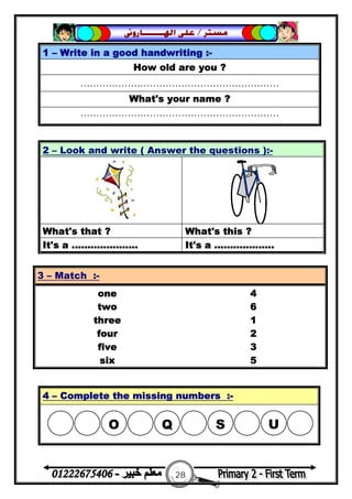 28
‫ﻣﺴﺘﺮ‬/‫ﺍﳍ‬ ‫ﻋﻠﻰ‬‫ـــــــ‬‫ﺎﺭﻭﱏ‬
1 – Write in a good handwriting :-
How old are you ?
………………………………………………………
What's your name ?
………………………………………………………
2 – Look and write ( Answer the questions ):-
What's that ? What's this ?
It's a ..................... It's a ...................
3 – Match :-
one 4
two 6
three 1
four 2
five 3
six 5
4 – Complete the missing numbers :-
 O  Q S U
 