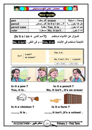 29
‫ﻣﺴﺘﺮ‬/‫ﺍﳍ‬ ‫ﻋﻠﻰ‬‫ـــــــ‬‫ﺎﺭﻭﱏ‬
‫ﻧﺴﺘﺨﺪم‬ ‫اﻷﺷﯿﺎء‬ ‫ﻋﻦ‬ ‫ﻟﻠﺴﺆال‬}?‫اﻟﺸﺊ‬ ‫أﺳﻢ‬Is it a / an +{
‫ﻧﺴﺘﺨﺪم‬ ‫ﻟﻺﺟﺎﺑﺔ‬‫اﻹﺛﺒﺎت‬ ‫ﻓﻰ‬.it is,Yes–‫اﻟﻨﻔﻰ‬ ‫ﻓﻰ‬ ‫و‬.t'it isn,No
Is it a pen ? Is it a pencil ?
Yes, it is . No, it isn't , it's an eraser
Is it a chicken ? Is it a farm ?
…….., it is . ……., it isn't ,it's a school .
pen ‫ﺟﺎف‬ ‫ﻗﻠﻢ‬ eraser ‫ﻣﻤﺤﺎة‬–‫اﺳﺘﯿﻜﺔ‬
pencil ‫رﺻﺎص‬ ‫ﻗﻠﻢ‬ Is it a / an ...? ‫ﯾﻜﻮن‬ ‫ھﺬا‬ ‫ھﻞ‬...‫؟‬
pencil case ‫ﻣﻘﻠﻤﺔ‬ Yes, it is . ‫ﻧﻌﻢ‬‫ﯾﻜﻮن‬ ‫أﻧﮫ‬.
ruler ‫ﻣﺴﻄﺮة‬ No, it isn't . ‫ﯾﻜﻮن‬ ‫ﻻ‬ ‫أﻧﮫ‬.
New words
 