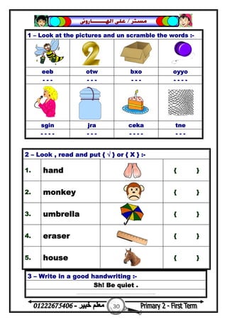 30
‫ﻣﺴﺘﺮ‬/‫ﺍﳍ‬ ‫ﻋﻠﻰ‬‫ـــــــ‬‫ﺎﺭﻭﱏ‬
3 – Write in a good handwriting :-
Sh! Be quiet .
……………………………………………………...
1 – Look at the pictures and un scramble the words :-
eeb otw bxo oyyo
- - - - - - - - - - - - -
sgin jra ceka tne
- - - - - - - - - - - - - -
2 – Look , read and put { √ } or { X } :-
1. hand { }
2. monkey { }
3. umbrella { }
4. eraser { }
5. house { }
 
