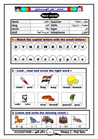 31
‫ﻣﺴﺘﺮ‬/‫ﺍﳍ‬ ‫ﻋﻠﻰ‬‫ـــــــ‬‫ﺎﺭﻭﱏ‬
2 – Look , read and circle the right word :-
3- Listen and write the missing vowel :-
d – g c – t c – r c – ke - nt
desk ‫ﻣﻜ‬‫ﺘﺐ‬ teacher ‫ﻣﻌﻠﻢ‬–‫ﻣﻌﻠﻤﺔ‬
dog ‫ﻛﻠﺐ‬ table ‫ﻣﻨﻀﺪة‬–‫ﺗﺮاﺑﯿﺰة‬
duck ‫ﺑﻄﺔ‬ tiger ‫ﻧﻤﺮ‬
doll ‫ﻟﻌﺒﺔ‬ ‫ﻋﺮوﺳﺔ‬ telephone ‫ﺗﻠﯿﻔﻮن‬
1 – Match the capital letters with the small letters:-
New words
D Y N Z W K O Z P V
k n w d z v y p o z
 
penruler
 
bagflag
 
lemonmeat
 
breadrice
 
kitemilk
 
penpencil
 