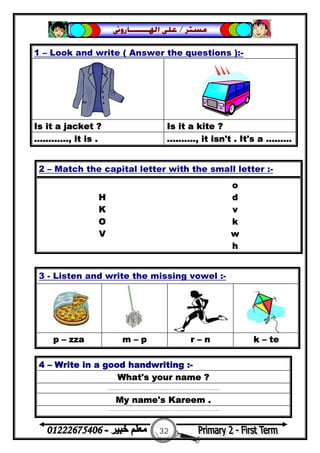 32
‫ﻣﺴﺘﺮ‬/‫ﺍﳍ‬ ‫ﻋﻠﻰ‬‫ـــــــ‬‫ﺎﺭﻭﱏ‬
3 - Listen and write the missing vowel :-
p – zza m – p r – n k – te
4 – Write in a good handwriting :-
What's your name ?
……………………………………………………...
My name's Kareem .
……………………………………………………...
1 – Look and write ( Answer the questions ):-
Is it a jacket ? Is it a kite ?
............, it is . .........., it isn't . It's a .........
2 – Match the capital letter with the small letter :-
o
H d
K v
O k
V w
h
 