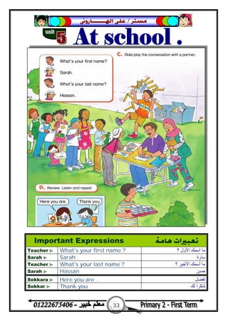 33
‫ﻣﺴﺘﺮ‬/‫ﺍﳍ‬ ‫ﻋﻠﻰ‬‫ـــــــ‬‫ﺎﺭﻭﱏ‬
Important Expressions ‫ﻫﺎﻣﺔ‬ ‫ﺗﻌﺒﲑﺍﺕ‬
Teacher :- What's your first name ? ‫؟‬ ‫اﻷول‬ ‫اﺳﻤﻚ‬ ‫ﻣﺎ‬
Sarah :- Sarah . ‫ﺳﺎرة‬
Teacher :- What's your last name ? ‫؟‬ ‫اﻷﺧﯿﺮ‬ ‫أﺳﻤﻚ‬ ‫ﻣﺎ‬
Sarah :- Hassan ‫ﺣﺴﻦ‬
Sokkara :- Here you are . ‫ﺗﻔﻀﻞ‬
Sokkar :- Thank you ‫ﻟﻚ‬ ‫ﺷﻜﺮا‬
 