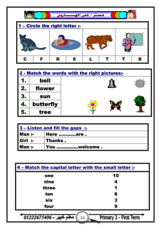 34
‫ﻣﺴﺘﺮ‬/‫ﺍﳍ‬ ‫ﻋﻠﻰ‬‫ـــــــ‬‫ﺎﺭﻭﱏ‬
3 – Listen and fill the gaps :-
Man :- Here ............are .
Girl :- Thanks .
Man :- You ...............welcome .
1 – Circle the right letter :-
C F R S L T T B
2 - Match the words with the right pictures:-
1. bell
2. flower
3. sun
4. butterfly
5. tree
4 – Match the capital letter with the small letter :-
one 10
nine 4
three 1
ten 6
six 3
four 9
 