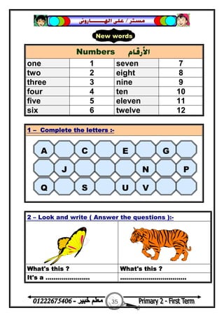 35
‫ﻣﺴﺘﺮ‬/‫ﺍﳍ‬ ‫ﻋﻠﻰ‬‫ـــــــ‬‫ﺎﺭﻭﱏ‬
Numbers ‫ﺍﻷﺭﻗﺎﻡ‬
one 1 seven 7
two 2 eight 8
three 3 nine 9
four 4 ten 10
five 5 eleven 11
six 6 twelve 12
1 – Complete the letters :-
2 – Look and write ( Answer the questions ):-
What's this ? What's this ?
It's a ...................... .................................
New words
A C E G
J N P
Q S U V
 