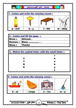 36
‫ﻣﺴﺘﺮ‬/‫ﺍﳍ‬ ‫ﻋﻠﻰ‬‫ـــــــ‬‫ﺎﺭﻭﱏ‬
1 - Listen and write the missing vowel :-
p – ncil k – y t – ble m – nkey
2 – Listen and fill the gaps :-
Mona :- Ah!cooh .
Kareem :- Bless ................ .
Mona :- Thanks
3 – Match the capital letter with the small letter :-
r
Y h
T e
R k
E y
t
4 - Listen and write the missing vowel :-
b – at – range n – rse m – p
 