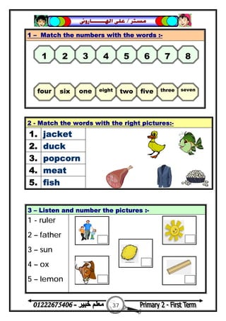 37
‫ﻣﺴﺘﺮ‬/‫ﺍﳍ‬ ‫ﻋﻠﻰ‬‫ـــــــ‬‫ﺎﺭﻭﱏ‬
1 – Match the numbers with the words :-
2 - Match the words with the right pictures:-
1. jacket
2. duck
3. popcorn
4. meat
5. fish
3 – Listen and number the pictures :-
1 - ruler
2 – father
3 – sun
4 – ox
5 – lemon
1 2 3 4 5 6 7 8
four six one eight two five three seven
 