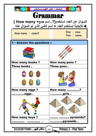 38
‫ﻣﺴﺘﺮ‬/‫ﺍﳍ‬ ‫ﻋﻠﻰ‬‫ـــــــ‬‫ﺎﺭﻭﱏ‬
‫ﻧﺴﺘﺨﺪم‬ ‫اﻟﻌﺪد‬ ‫ﻋﻦ‬ ‫ﻟﻠﺴﺆال‬}?..‫ﺟﻤﻊ‬ ‫أﺳﻢ‬How many +{
◄‫اﻟﻌﺪد‬ ‫ﻧﺴﺘﺨﺪم‬ ‫ﻟﻺﺟﺎﺑﺔ‬+‫ﻋﻨﮫ‬ ‫اﻟﺴﺆال‬ ‫ﺗﻢ‬ ‫اﻟﺬى‬ ‫اﻟﺸﺊ‬ ‫أﺳﻢ‬
1 – Answer the questions :-
How many books ? How many pens ?
Three books . Three pens .
How many eggs ? How many …………..?
…………..eggs . …………..girls .
How many boys ? ……… ……….. pyramids?
………….. ………….. . …………..pyramids .
 